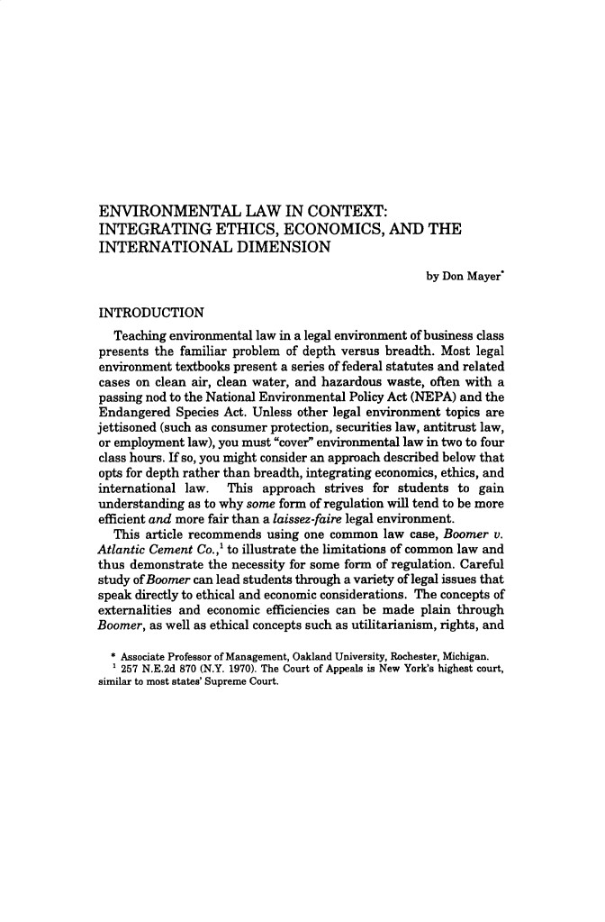 handle is hein.journals/jlse16 and id is 1 raw text is: 












ENVIRONMENTAL LAW IN CONTEXT:
INTEGRATING ETHICS, ECONOMICS, AND THE
INTERNATIONAL DIMENSION

                                                   by Don Mayer*

INTRODUCTION
   Teaching environmental law in a legal environment of business class
presents the familiar problem of depth versus breadth. Most legal
environment textbooks present a series of federal statutes and related
cases on clean air, clean water, and hazardous waste, often with a
passing nod to the National Environmental Policy Act (NEPA) and the
Endangered  Species Act. Unless other legal environment topics are
jettisoned (such as consumer protection, securities law, antitrust law,
or employment law), you must cover environmental law in two to four
class hours. If so, you might consider an approach described below that
opts for depth rather than breadth, integrating economics, ethics, and
international law.  This  approach strives for students to gain
understanding as to why some form of regulation will tend to be more
efficient and more fair than a laissez-faire legal environment.
   This article recommends using one common law  case, Boomer v.
Atlantic Cement Co.,' to illustrate the limitations of common law and
thus demonstrate the necessity for some form of regulation. Careful
study of Boomer can lead students through a variety of legal issues that
speak directly to ethical and economic considerations. The concepts of
externalities and economic efficiencies can be made plain through
Boomer, as well as ethical concepts such as utilitarianism, rights, and

  * Associate Professor of Management, Oakland University, Rochester, Michigan.
    257 N.E.2d 870 (N.Y. 1970). The Court of Appeals is New York's highest court,
similar to most states' Supreme Court.


