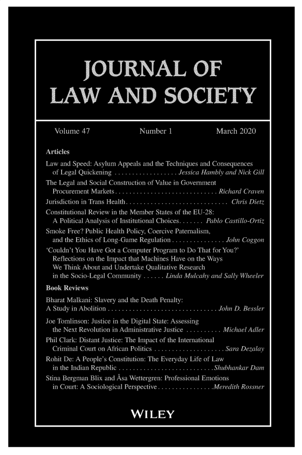 handle is hein.journals/jlsocty47 and id is 1 raw text is: 








           JOURNAL OF


 LAW AND SOCIETY



 Volume   47               Number   1            March  2020


Articles
Law and Speed: Asylum Appeals and the Techniques and Consequences
  of Legal Quickening .................. Jessica Hambly and Nick Cull
The Legal and Social Construction of Value in Government
  Procurement Markets.. ......... ....... ...... ... Richard Craven
Jurisdiction in Trans Health ............................. Chris Dietz
Constitutional Review in the Member States of the LU-28:
  A Political Analysis of Institutional Choices....... Pablo Castillo-Ortiz
Smoke Free? Public Health Policy, Coercive Paternalism,
  and the Ethics of Long-Game Regulation ............... Jahn Coggon
`Couldn't You Have Got a Computer Program to Do That for You?'
  Reflections on the Impact that Machines Have on the Ways
  We Think About and Undertake Qualitative Research
  in the Socio-Legal Community ...... Linda Mulcahy and Sally Wheeler
Book Reviews
Bharat Malkani: Slavery and the Death Penalty:
A Study in Abolition ............................... John D. Bessler

Joe Tomlinson: Justice in the Digital State: Assessing
  the Next Revolution in Administrative Justice .......... Michael Adler
Phil Clark: Distant Justice: The Impact of the International
  Criminal Court on African Politics .................... Sara Dezalay
Rohit De: A People's Constitution: The Everyday Life of Law
  in the Indian Republic ........................... Shubhankar Dam
Stina Bergman Blix and Asa Wettergren: Professional Emotions
  in Court: A Sociological Perspective ................Meredith Rossner



                         W   I LEY


