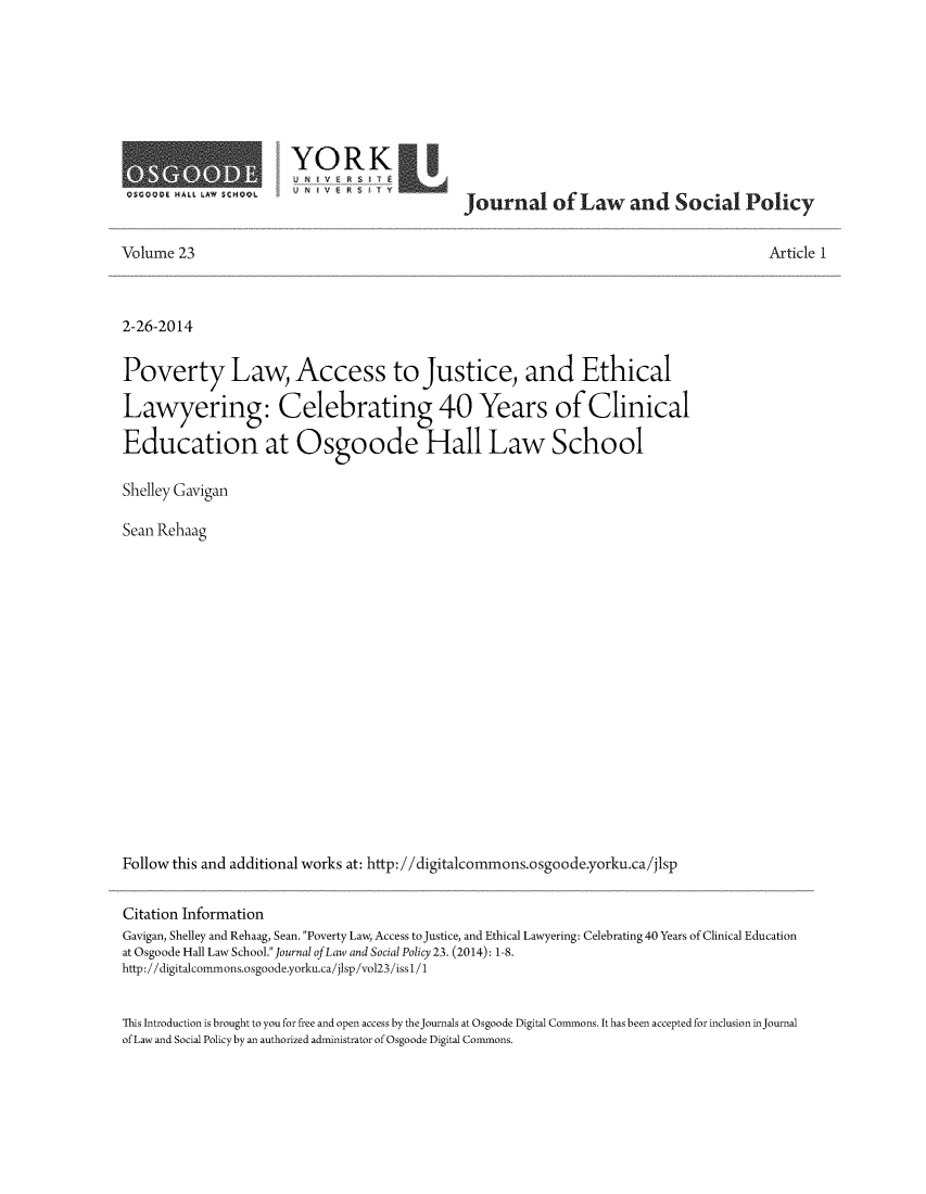 handle is hein.journals/jlsp23 and id is 1 raw text is: OSCODG HALL LAW SCMDOL

YORK
U V          Journal of Law and Social Policy

Volume 23

Article 1

2-26-2014
Poverty Law, Access to Justice, and Ethical
Lawyering: Celebrating 40 Years of Clinical
Education at Osgoode Hall Law School
Shelley Gavigan
Sean Rehaag
Follow this and additional works at: http://digitalcommons.osgoode.yorku.ca/jlsp
Citation Information
Gavigan, Shelley and Rehaag, Sean. Poverty Law, Access to justice, and Ethical Lawyering: Celebrating 40 Years of Clinical Education
at Osgoode Hall Law School.Journal of Law and Social Policy 23. (2014): 1-8.
http://digitalcommons.osgoode.yorku.ca/jlsp/vol23/issI/1
This Introduction is brought to you for free and open access by the journals at Osgoode Digital Commons. It has been accepted for inclusion in journal
of Law and Social Policy by an authorized administrator of Osgoode Digital Commons.


