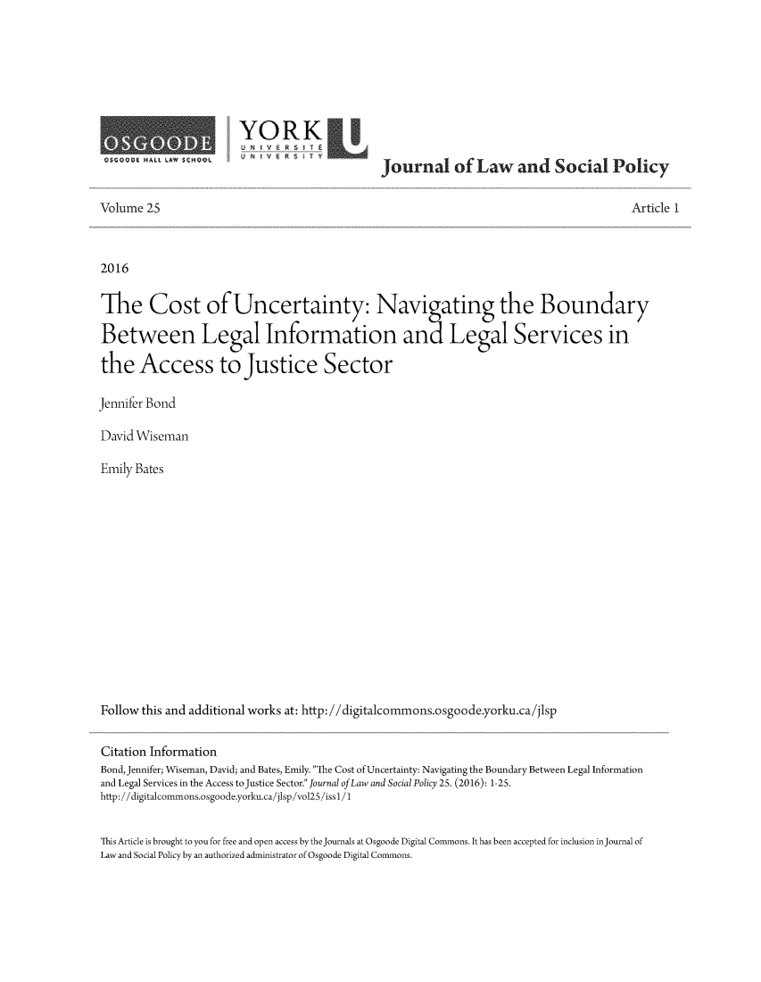 handle is hein.journals/jlsp25 and id is 1 raw text is: 









Q$C~Q~ ~1ALL $.AW ~C~WQL


aRKo
                      journal of Law and Social Policy


Volume 25


Article 1


2016


The Cost of Uncertainty: Navi ating the Boundary
Between Legal Information and Legal Services in


the Access to Justice Sector

Jennifer Bond

David Wiseman

Emily Bates
















Follow this and additional works at: http://digitalcommons.osgoode.yorku.ca/jlsp


Citation Information
Bond, Jennifer; Wiseman, David; and Bates, Emily. The Cost of Uncertainty: Navigating the Boundary Between Legal Information
and Legal Services in the Access to Justice Sector. Journal of Law and Social Policy 25. (2016): 1-25.
http: //digitalcommons.osgoode.yorku.ca! jlsp /vol25 /iss1/1


This Article is brought to you for free and open access by the journals at Osgoode Digital Commons. It has been accepted for inclusion in journal of
Law and Social Policy by an authorized administrator of Osgoode Digital Commons.


