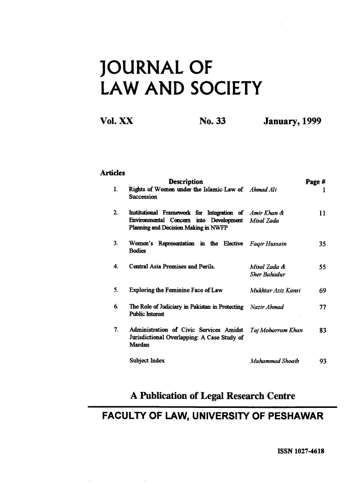 handle is hein.journals/jlsup20 and id is 1 raw text is: 








JOURNAL OF


LAW AND SOCIETY


Vol. XX


No.  33


January,   1999


ides
                Description
 1.  Rights of Women under the Islamic-Law of   AhmadAli
     Succession

 2.  Institutional Framework for Integration of Amir Khan &
     Environmental Concern into Development Misal Zada
     Planning and Decision Making m NWFP

 3.  Women's Representation    in the Elective  FaqirHussain
     Bodies

 4.  Central Asia Promises and Perils. Misal Zada &


5.  Exploring the Feminine Face of Law

6.  The Role of Judiciary in Pakistan in Protecting
    Public Interest

7.  Administration of Civic Services Amidst
    Jurisdictional Overlapping- A Case Study of
    Mardan

    Subject Index


SherBahadur

MukhtarAziz Kansi

NazirAhmad


Taj Moharram Khan



Muhammad Shoaib


        A  Publication   of Legal  Research Centre


FACULTY OF LAW, UNIVERSITY OF PESHAWAR


ISSN 1027-4618


Art


Page #
     1


     11


35


55


69

77


83



93


n


