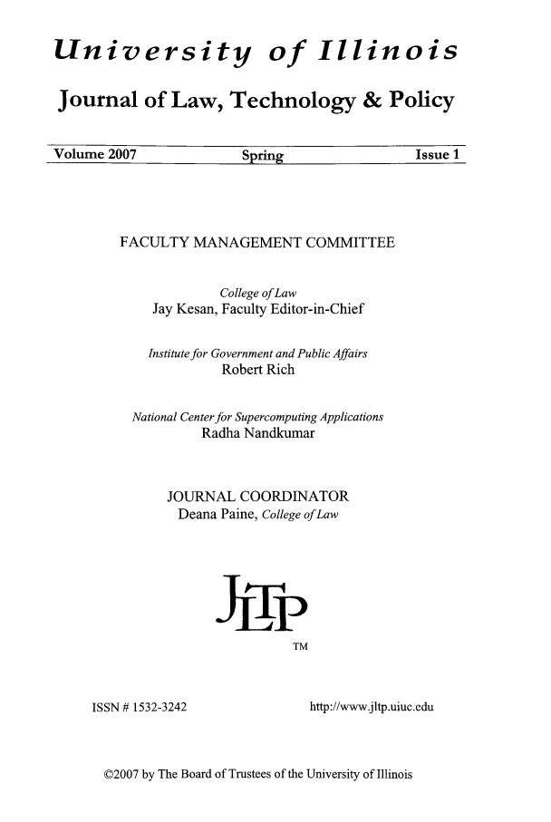 handle is hein.journals/jltp2007 and id is 1 raw text is: University

of Illinois

Journal of Law, Technology & Policy
Volume 2007        Spring            Issue 1

FACULTY MANAGEMENT COMMITTEE
College ofLaw
Jay Kesan, Faculty Editor-in-Chief
Institute for Government and Public Affairs
Robert Rich
National Center for Supercomputing Applications
Radha Nandkumar
JOURNAL COORDINATOR
Deana Paine, College of Law
Jjgp
TM

ISSN # 1532-3242

http://www.jltp.uiuc.edu

©2007 by The Board of Trustees of the University of Illinois


