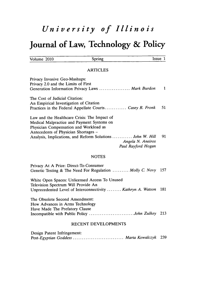 handle is hein.journals/jltp2010 and id is 1 raw text is: University of Illinois
journal of Law, Technology & Policy
Volume 2010              Spring                            Issue 1
ARTICLES
Privacy Invasive Geo-Mashups:
Privacy 2.0 and the Limits of First
Generation Information Privacy Laws .............. Mark Burdon  1
The Cost of Judicial Citation:
An Empirical Investigation of Citation
Practices in the Federal Appellate Courts.......... Casey R. Fronk  51
Law and the Healthcare Crisis: The Impact of
Medical Malpractice and Payment Systems on
Physician Compensation and Workload as
Antecedents of Physician Shortages -
Analysis, Implications, and Reform Solutions......... John W. Hill  91
Angela N. Aneiros
Paul Rayford Hogan
NOTES
Privacy At A Price: Direct-To-Consumer
Genetic Testing & The Need For Regulation ........Molly C. Novy  157
White Open Spaces: Unlicensed Access To Unused
Television Spectrum Will Provide An
Unprecedented Level of Interconnectivity .......Kathryn A. Watson  181
The Obsolete Second Amendment:
How Advances in Arms Technology
Have Made The Prefatory Clause
Incompatible with Public Policy..................... John Zulkey  213
RECENT DEVELOPMENTS
Design Patent Infringement:
Post-Egyptian Goddess......................... Marta Kowalczyk  239


