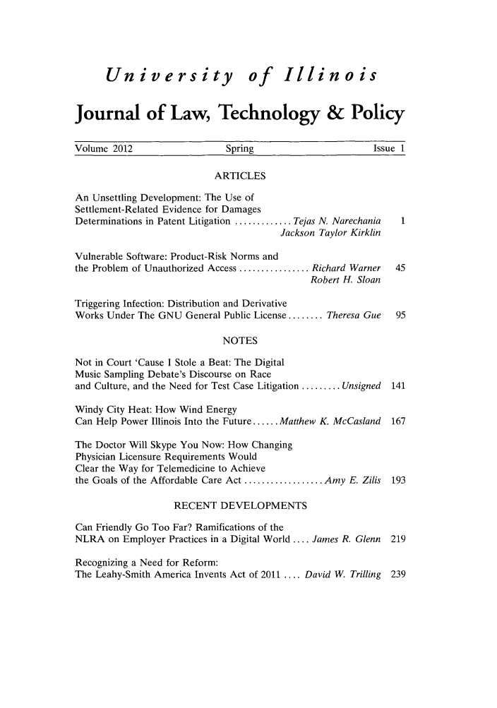 handle is hein.journals/jltp2012 and id is 1 raw text is: University of Illinois
Journal of Law, Technology & Policy
Volume 2012                    Spring                         Issue 1
ARTICLES
An Unsettling Development: The Use of
Settlement-Related Evidence for Damages
Determinations in Patent Litigation ............. Tejas N. Narechania  1
Jackson Taylor Kirklin
Vulnerable Software: Product-Risk Norms and
the Problem of Unauthorized Access ................ Richard Warner  45
Robert H. Sloan
Triggering Infection: Distribution and Derivative
Works Under The GNU General Public License ........ Theresa Gue    95
NOTES
Not in Court 'Cause I Stole a Beat: The Digital
Music Sampling Debate's Discourse on Race
and Culture, and the Need for Test Case Litigation ......... Unsigned  141
Windy City Heat: How Wind Energy
Can Help Power Illinois Into the Future ...... Matthew K. McCasland  167
The Doctor Will Skype You Now: How Changing
Physician Licensure Requirements Would
Clear the Way for Telemedicine to Achieve
the Goals of the Affordable Care Act .................. Amy E. Zilis 193
RECENT DEVELOPMENTS
Can Friendly Go Too Far? Ramifications of the
NLRA on Employer Practices in a Digital World .... James R. Glenn  219
Recognizing a Need for Reform:
The Leahy-Smith America Invents Act of 2011 .... David W. Trilling  239


