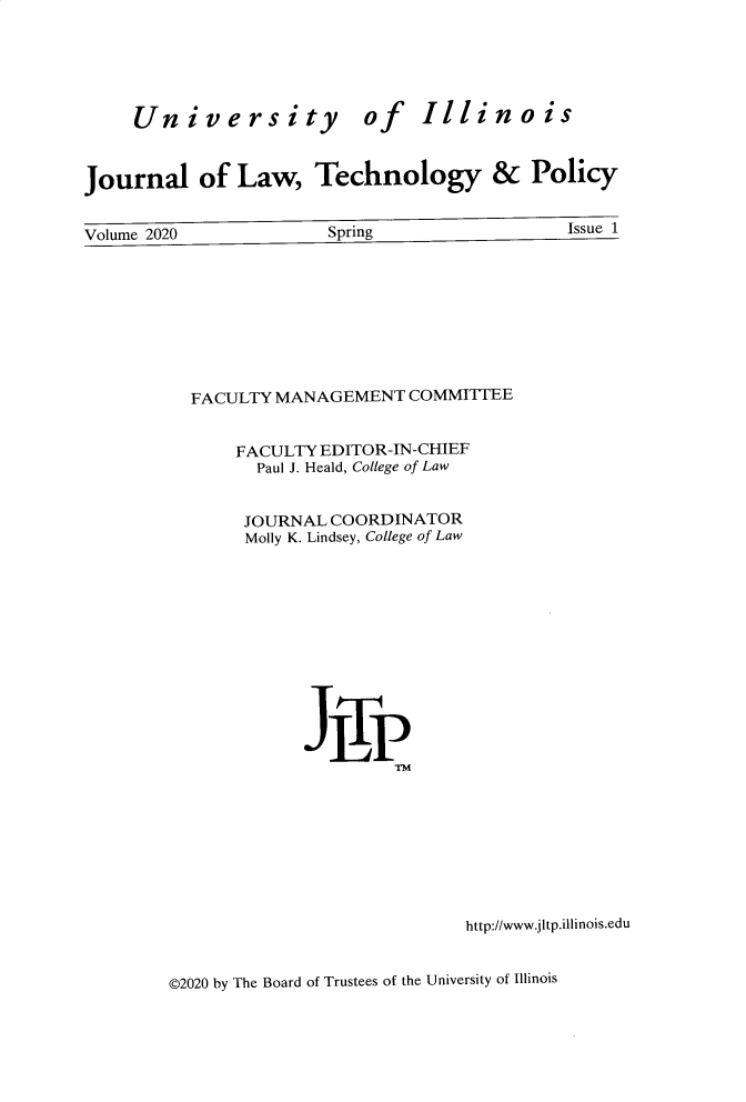 handle is hein.journals/jltp2020 and id is 1 raw text is: 





University


of


Illinois


Journal of Law, Technology & Policy


Volume 2020            Spring                 Issue 1









          FACULTY MANAGEMENT   COMMITTEE


              FACULTY EDITOR-IN-CHIEF
                Paul J. Heald, College of Law


                JOURNAL COORDINATOR
                Molly K. Lindsey, College of Law












                     JLP
                             TM


http://www.jitp.illinois.edu


©2020 by The Board of Trustees of the University of Illinois


