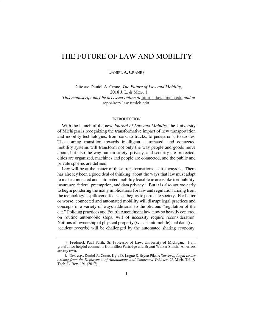 handle is hein.journals/jlwmby2018 and id is 1 raw text is: THE FUTURE OF LAW AND MOBILITY
DANIEL A. CRANEt
Cite as: Daniel A. Crane, The Future of Law and Mobility,
2018 J. L. & MOB. 1.
This manuscript may be accessed online at futuristilaw.umichedu and at
rep~ositorvilawaimich. edu.
INTRODUCTION
With the launch of the new Journal of Law and Mobility, the University
of Michigan is recognizing the transformative impact of new transportation
and mobility technologies, from cars, to trucks, to pedestrians, to drones.
The coming transition towards intelligent, automated, and connected
mobility systems will transform not only the way people and goods move
about, but also the way human safety, privacy, and security are protected,
cities are organized, machines and people are connected, and the public and
private spheres are defined.
Law will be at the center of these transformations, as it always is. There
has already been a good deal of thinking about the ways that law must adapt
to make connected and automated mobility feasible in areas like tort liability,
insurance, federal preemption, and data privacy.1 But it is also not too early
to begin pondering the many implications for law and regulation arising from
the technology's spillover effects as it begins to permeate society. For better
or worse, connected and automated mobility will disrupt legal practices and
concepts in a variety of ways additional to the obvious regulation of the
car. Policing practices and Fourth Amendment law, now so heavily centered
on routine automobile stops, will of necessity require reconsideration.
Notions of ownership of physical property (i.e., an automobile) and data (i.e.,
accident records) will be challenged by the automated sharing economy.
t Frederick Paul Furth, Sr. Professor of Law, University of Michigan. I am
grateful for helpful comments from Ellen Partridge and Bryant Walker Smith. All errors
are my own.
1. See, e.g., Daniel A. Crane, Kyle D. Logue & Bryce Pilz, A Survey of Legal Issues
Arising from the Deployment of Autonomous and Connected Vehicles, 23 Mich. Tel. &
Tech. L. Rev. 191 (2017).

1


