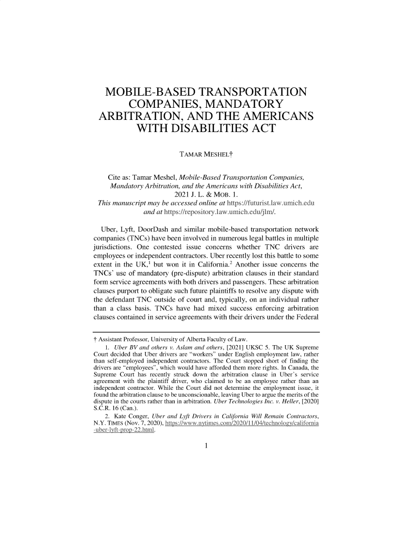 handle is hein.journals/jlwmby2021 and id is 1 raw text is: MOBILE-BASED TRANSPORTATION
COMPANIES, MANDATORY
ARBITRATION, AND THE AMERICANS
WITH DISABILITIES ACT
TAMAR MESHEL
Cite as: Tamar Meshel, Mobile-Based Transportation Companies,
Mandatory Arbitration, and the Americans with Disabilities Act,
2021 J. L. & MOB. 1.
This manuscript may be accessed online at https://futurist.law.umich.edu
and at https://repository.law.umich.edu/jlm/.
Uber, Lyft, DoorDash and similar mobile-based transportation network
companies (TNCs) have been involved in numerous legal battles in multiple
jurisdictions. One contested issue concerns whether TNC drivers are
employees or independent contractors. Uber recently lost this battle to some
extent in the UK,1 but won it in California.2 Another issue concerns the
TNCs' use of mandatory (pre-dispute) arbitration clauses in their standard
form service agreements with both drivers and passengers. These arbitration
clauses purport to obligate such future plaintiffs to resolve any dispute with
the defendant TNC outside of court and, typically, on an individual rather
than a class basis. TNCs have had mixed success enforcing arbitration
clauses contained in service agreements with their drivers under the Federal
T Assistant Professor, University of Alberta Faculty of Law.
1. Uber BV and others v. Aslam and others, [2021] UKSC 5. The UK Supreme
Court decided that Uber drivers are workers under English employment law, rather
than self-employed independent contractors. The Court stopped short of finding the
drivers are employees, which would have afforded them more rights. In Canada, the
Supreme Court has recently struck down the arbitration clause in Uber's service
agreement with the plaintiff driver, who claimed to be an employee rather than an
independent contractor. While the Court did not determine the employment issue, it
found the arbitration clause to be unconscionable, leaving Uber to argue the merits of the
dispute in the courts rather than in arbitration. Uber Technologies Inc. v. Heller, [2020]
S.C.R. 16 (Can.).
2. Kate Conger, Uber and Lyft Drivers in California Will Remain Contractors,
N.Y. TIMES (Nov. 7, 2020), hlttpsjLwwn w n oimesonOg2020I1/4/technoloz ornia
-u1ber-1yft-prop-22.html.

1


