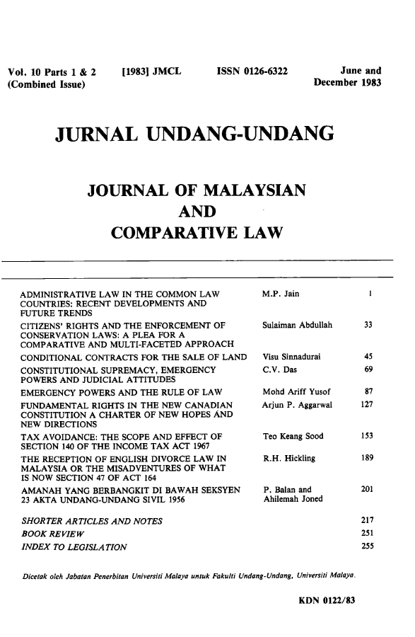 handle is hein.journals/jmcl10 and id is 1 raw text is: Vol. 10 Parts 1 & 2
(Combined Issue)

[1983] JMCL

ISSN 0126-6322

June and
December 1983

JURNAL UNDANG-UNDANG
JOURNAL OF MALAYSIAN
AND
COMPARATIVE LAW

ADMINISTRATIVE LAW IN THE COMMON LAW     M.P. Jain
COUNTRIES: RECENT DEVELOPMENTS AND
FUTURE TRENDS
CITIZENS' RIGHTS AND THE ENFORCEMENT OF  Sulaiman Abdullah
CONSERVATION LAWS: A PLEA FOR A
COMPARATIVE AND MULTI-FACETED APPROACH
CONDITIONAL CONTRACTS FOR THE SALE OF LAND  Visu Sinnadurai
CONSTITUTIONAL SUPREMACY, EMERGENCY      C.V. Das
POWERS AND JUDICIAL ATTITUDES
EMERGENCY POWERS AND THE RULE OF LAW     Mohd Ariff Yusof
FUNDAMENTAL RIGHTS IN THE NEW CANADIAN   Arjun P. Aggarwal
CONSTITUTION A CHARTER OF NEW HOPES AND
NEW DIRECTIONS
TAX AVOIDANCE: THE SCOPE AND EFFECT OF   Teo Keang Sood
SECTION 140 OF THE INCOME TAX ACT 1967
THE RECEPTION OF ENGLISH DIVORCE LAW IN  R.H. Hickling
MALAYSIA OR THE MISADVENTURES OF WHAT
IS NOW SECTION 47 OF ACT 164
AMANAH YANG BERBANGKIT DI BAWAH SEKSYEN  P. Balan and
23 AKTA UNDANG-UNDANG SIVIL 1956         Ahilemah Joned
SHORTER ARTICLES AND NOTES
BOOK REVIEW
INDEX TO LEGISLATION
Dicetak oleh Jabalan Penerbitan Universiti Malaya untuk Fakulti Undang-Undang, Universiti Malaya.

1
33
45
69
87
127
153
189
201
217
251
255

KDN 0122/83


