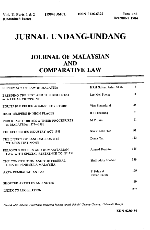 handle is hein.journals/jmcl11 and id is 1 raw text is: Vol. 11 Parts 1 & 2
(Combined Issue)

[1984] JMCL

ISSN 0126-6322

June and
December 1984

JURNAL UNDANG-UNDANG
JOURNAL OF MALAYSIAN
AND
COMPARATIVE LAW

SUPREMACY OF LAW IN MALAYSIA
BREEDING THE BEST AND THE BRIGHTEST
- A LEGAL VIEWPOINT
EQUITABLE RELIEF AGAINST FOREITURE
HIGH TEMPERS IN HIGH PLACES
PUBLIC AUTHORITIES & THEIR PROCEDURES
IN MALAYSIA: 1977-1981
THE SECURITIES INDUSTRY ACT 1983
THE EFFECT OF LANGUAGE ON EYE-
WITNESS TESTIMONY
RELIGIOUS BELIEFS AND HUMANITARIAN
LAW WITH SPECIAL REFERENCE TO ISLAM
THE CONSTITUTION AND THE FEDERAL
IDEA IN PENINSULA MALAYSIA
AKTA PEMBAHAGIAN 1958
SHORTER ARTICLES AND NOTES
INDEX TO LEGISLATION

HRH Sultan Azlan Shah
Lee Mei Pheng
Visu Sinnadurai
R H Hickling
M P Jain
Khaw Lake Tee
Diana Tan
Ahmad Ibrahim
Shafruddin Hashim
P Balan &
Rafiah Salim

Dicetak oleh Jabatan Penerbitan Universiti Malaya untuk Fakulti Undang-Undang, Universiti Malaya
KDN 0236/84

11
25
51
61

93
113
125
139
179
119
237


