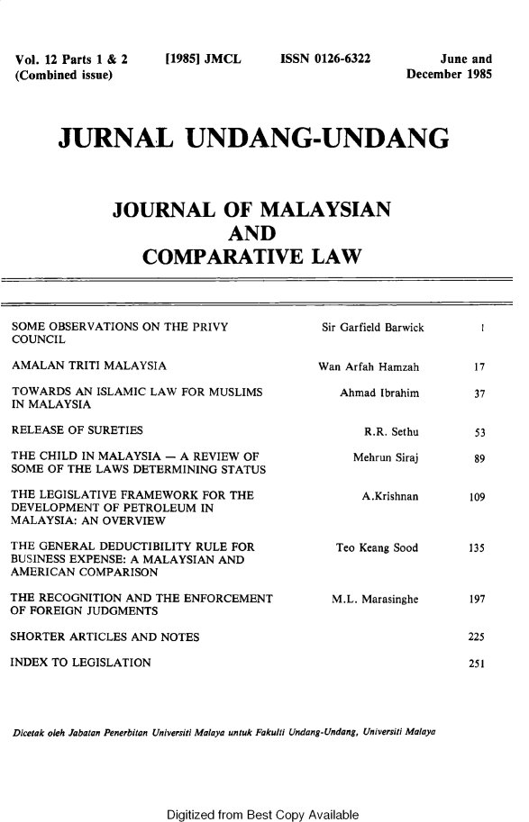 handle is hein.journals/jmcl12 and id is 1 raw text is: Vol. 12 Parts 1 & 2
(Combined issue)

[1985] JMCL

ISSN 0126-6322

June and
December 1985

JURNAL UNDANG-UNDANG
JOURNAL OF MALAYSIAN
AND
COMPARATIVE LAW

SOME OBSERVATIONS ON THE PRIVY
COUNCIL
AMALAN TRITI MALAYSIA
TOWARDS AN ISLAMIC LAW FOR MUSLIMS
IN MALAYSIA
RELEASE OF SURETIES
THE CHILD IN MALAYSIA - A REVIEW OF
SOME OF THE LAWS DETERMINING STATUS
THE LEGISLATIVE FRAMEWORK FOR THE
DEVELOPMENT OF PETROLEUM IN
MALAYSIA: AN OVERVIEW
THE GENERAL DEDUCTIBILITY RULE FOR
BUSINESS EXPENSE: A MALAYSIAN AND
AMERICAN COMPARISON
THE RECOGNITION AND THE ENFORCEMENT
OF FOREIGN JUDGMENTS
SHORTER ARTICLES AND NOTES
INDEX TO LEGISLATION

Sir Garfield Barwick
Wan Arfah Hamzah
Ahmad Ibrahim
R.R. Sethu
Mehrun Siraj
A.Krishnan
Teo Keang Sood
M.L. Marasinghe

Dicetak oleh Jabatan Penerbitan Universiti Malaya untuk Fakulti Undang-Undang, Universiti Malaya

Digitized from Best Copy Available

17
37

53
89
109
135
197
225
251


