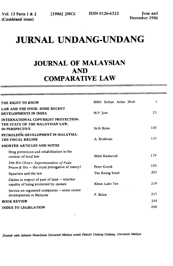 handle is hein.journals/jmcl13 and id is 1 raw text is: Vol. 13 Parts 1 & 2
(Combined issue)

[1986] JMCL

ISSN 0126-6322

June and
December 1986

JURNAL UNDANG-UNDANG
JOURNAL OF MALAYSIAN
AND
COMPARATIVE LAW

THE RIGHT TO KNOW
LAW AND THE POOR: SOME RECENT
DEVELOPMENTS IN INDIA
INTERNATIONAL COPYRIGHT PROTECTION:
THE STATE OF THE MALAYSIAN LAW,
IN PERSPECTIVE
PETROLEtiM DEVELOPMENT IN MALAYSIA:
THE FISCAL REGIME
SHORTER ARTICLES AND NOTES
Drug prevention and rehabilitation in the
context of local law
Sim Kie Chon v. Superintendent of Pudu
Prison & Ors - the royal prerogative of mercy?
Squatters and the law
Claims in respect of part of land - whether
capable of being protected by caveats
Service on registered companies - some recent
developments in Malaysia
BOOK REVIEW
INDEX TO LEGISLATION

HRH Sultan Azlan Shah
M.P. Jain
Seth Reiss
A. Krishnan
Mimi Kamariah
Peter Crook
Teo Keang Sood
Khaw Lake Tee
P. Balan

Dicetak oleh Jabatan Penerbitan Universiti Malaya untuk Fakulti Undang-Undang, Universiti Malaya

23

105
133
179
195
207
219
237
245
249


