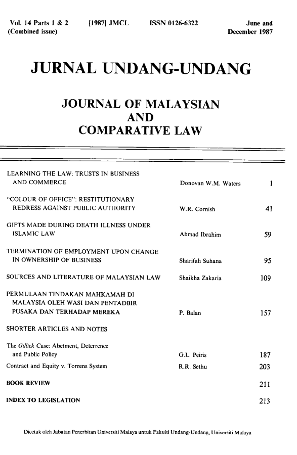 handle is hein.journals/jmcl14 and id is 1 raw text is: Vol. 14 Parts 1 & 2
(Combined issue)

119871 JMCL

ISSN 0126-6322

June and
December 1987

JURNAL UNDANG-UNDANG
JOURNAL OF MALAYSIAN
AND
COMPARATIVE LAW

LEARNING THE LAW: TRUSTS IN BUSINESS
AND COMMERCE
COLOUR OF OFFICE: RESTITUTIONARY
REDRESS AGAINST PUBLIC AUTHORITY
GIFTS MADE DURING DEATH ILLNESS UNDER
ISLAMIC LAW
TERMINATION OF EMPLOYMENT UPON CHANGE
IN OWNERSHIP OF BUSINESS
SOURCES AND LITERATURE OF MALAYSIAN LAW
PERMULAAN TINDAKAN MAHKAMAH DI
MALAYSIA OLEH WASI DAN PENTADBIR
PUSAKA DAN TERHADAP MEREKA
SHORTER ARTICLES AND NOTES
The Gillick Case: Abetment, Deterrence
and Public Policy
Contract and Equity v. Torrens System
BOOK REVIEW
INDEX TO LEGISLATION

Donovan W.M. Waters
W.R. Cornish
Ahmad Ibrahim
Sharifah Suhana
Shaikha Zakaria
P. Balan
G.L. Peiris
R.R. Sethu

Dicetak oleh Jabatan Penerbitan Universiti Malaya untuk Fakulti Undang-Undang, Universiti Malaya

1

41
59

95
109

157

187
203
211
213


