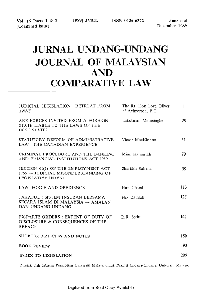handle is hein.journals/jmcl16 and id is 1 raw text is: Vol. 16 Parts 1 & 2
(Combined issue)

119891 JMCL

ISSN 0126-6322

Juine and
December 1989

JURNAL UNDANG-UNDANG
JOURNAL OF MALAYSIAN
AND
COMPARATIVE LAW

JUDICIAL LEGISLATION : RETREAT FROM
ANNS
ARE FORCES INVITED FROM A FOREIGN
STATE LIABLE TO TIlE LAWS OF THE
HOST STATE?
STATUTORY REFORM OF ADMINISTRATIVE
LAW : THE CANADIAN EXPERIENCE
CRIMINAL PROCEDURE AND THE BANKING
AND FINANCIAL INSTITUTIONS ACT 1989
SECTION 69(1) OF THE EMPLOYMENT ACT,
1955 - JUDICIAL MISUNDERSTANDING OF
LEGISLATIVE INTENT
LAW, FORCE AND OBEDIENCE
TAKAFUL : SISTEM INSURAN BERSAMA
SECARA ISLAM DI MALAYSIA - AMALAN
DAN UNDANG-UNDANG

The Rt Hon Lord Oliver
of Aylmerton, P.C.
Lakshman Marasinghe
Victor MacKinnon
Mimi Kamariah
Sharifah Suhana
Hari Chand
Nik Ramlah

EX-PARTE ORDERS : EXTENT OF DUTY OF          R.R. Sethu                141
DISCLOSURE & CONSEQUENCES OF THE
BREACH
SHORTER ARTICLES AND NOTES                                             159
BOOK REVIEW                                                            193
INDEX TO LEGISLATION                                                   209
Dicetak oleh Jabatan Penerbitan Universiti Malaya untuk Fakulti Undang-Undang, Universiti Malaya.

Digitized from Best Copy Available

1

29
61
79
99

113
125


