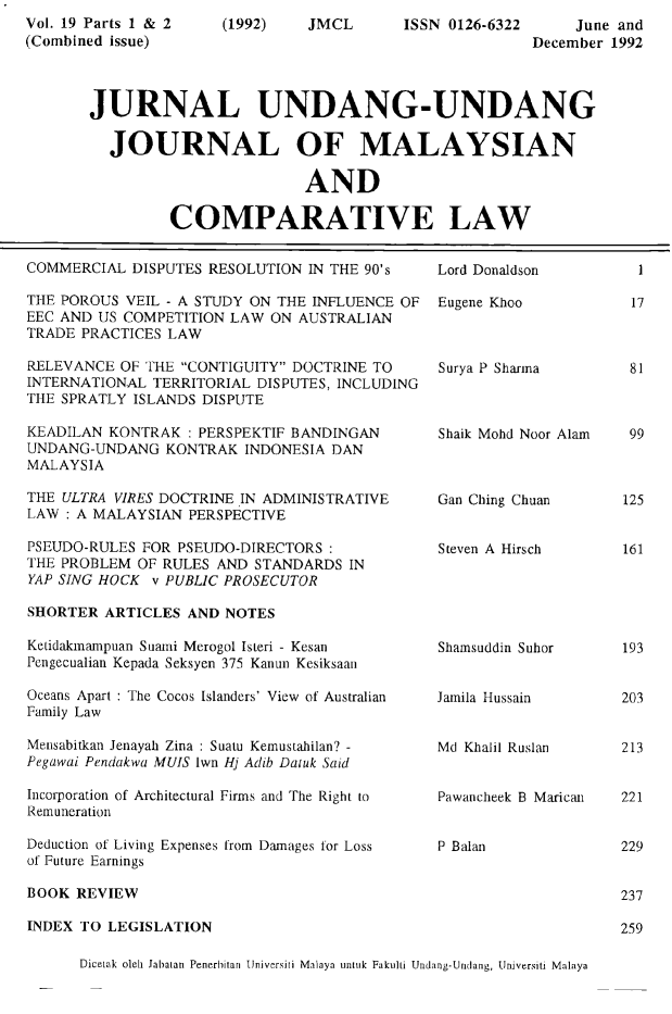 handle is hein.journals/jmcl19 and id is 1 raw text is: Vol. 19 Parts 1 & 2
(Combined issue)

(1992)

JMCL

ISSN 0126-6322

June and
December 1992

JURNAL UNDANG-UNDANG
JOURNAL OF MALAYSIAN
AND
COMPARATIVE LAW

COMMERCIAL DISPUTES RESOLUTION IN THE 90's
THE POROUS VEIL - A STUDY ON THE INFLUENCE OF
EEC AND US COMPETITION LAW ON AUSTRALIAN
TRADE PRACTICES LAW
RELEVANCE OF THE CONTIGUITY DOCTRINE TO
INTERNATIONAL TERRITORIAL DISPUTES, INCLUDING
THE SPRATLY ISLANDS DISPUTE
KEADILAN KONTRAK : PERSPEKTIF BANDINGAN
UNDANG-UNDANG KONTRAK INDONESIA DAN
MALAYSIA
THE ULTRA VIRES DOCTRINE IN ADMINISTRATIVE
LAW : A MALAYSIAN PERSPECTIVE
PSEUDO-RULES FOR PSEUDO-DIRECTORS
THE PROBLEM OF RULES AND STANDARDS IN
YAP SING HOCK v PUBLIC PROSECUTOR

Lord Donaldson
Eugene Khoo
Surya P Sharma
Shaik Mohd Noor Alam
Gan Ching Chuan
Steven A Hirsch

SHORTER ARTICLES AND NOTES

Ketidakmampuan Suami Merogol Isteri - Kesan
Pengecualian Kepada Seksyen 375 Kanun Kesiksaan
Oceans Apart : The Cocos Islanders' View of Australian
Family Law
Mensabitkan Jenayah Zina : Suatu Kemustahilan? -
Pegawai Pendakwa MUIS lwn Hj Adib Datuk Said
Incorporation of Architectural Firms and The Right to
Remuneration
Deduction of Living Expenses from Damages for Loss
of Future Earnings

Shamsuddin Suhor
Jamila Hussain
Md Khalil Ruslan
Pawancheek B Marican
P Balan

BOOK REVIEW
INDEX TO LEGISLATION

Diceiak oleb Jabatan Penerbitan Universiti Malaya unoik Fakulti Undang-Undang, Universiti Malaya

l

17

81
99
125
161

193
203
213
221
229
237
259


