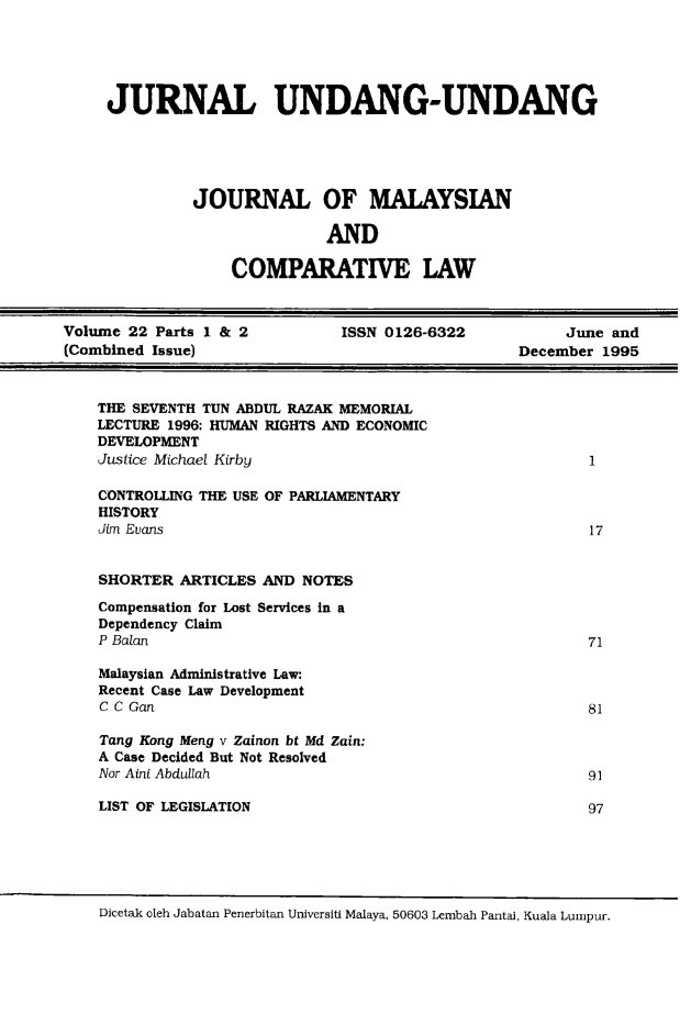 handle is hein.journals/jmcl22 and id is 1 raw text is: JURNAL UNDANG-UNDANG
JOURNAL OF MALAYSIAN
AND
COMPARATIVE LAW

Volume 22 Parts 1 & 2         ISSN 0126-6322           June and
(Combined Issue)                                  December 1995

THE SEVENTH TUN ABDUL RAZAK MEMORIAL
LECTURE 1996: HUMAN RIGHTS AND ECONOMIC
DEVELOPMENT
Justice Michael Kirby
CONTROLLING THE USE OF PARLIAMENTARY
HISTORY
Jim Evans
SHORTER ARTICLES AND NOTES
Compensation for Lost Services in a
Dependency Claim
P Balan
Malaysian Administrative Law:
Recent Case Law Development
C C Gan
Tang Kong Meng v Zainon bt Md Zain:
A Case Decided But Not Resolved
Nor Aini Abdullah
LIST OF LEGISLATION

Dicetak oleh Jabatan Penerbitan Universiti Malaya, 50603 Lembah Pantai, Kuala Lumpur.

1

17

71

81

91
97


