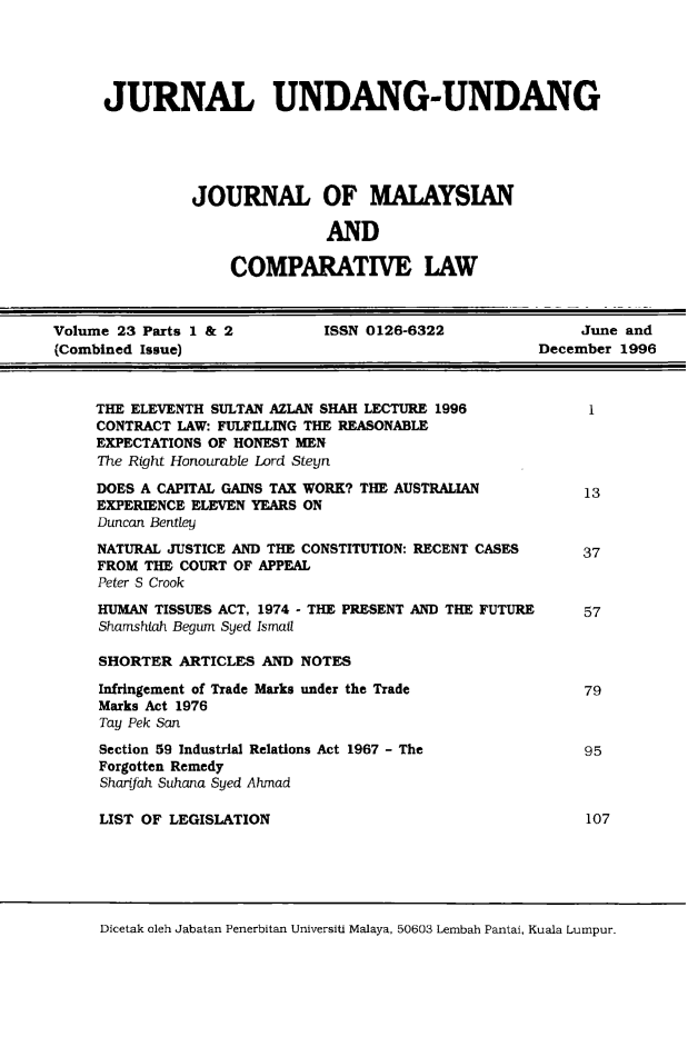 handle is hein.journals/jmcl23 and id is 1 raw text is: JURNAL UNDANG-UNDANG
JOURNAL OF MALAYSIAN
AND
COMPARATIVE LAW

Volume 23 Parts 1 & 2         ISSN 0126-6322               June and
(Combined Issue)                                      December 1996

THE ELEVENTH SULTAN AZLAN SHAH LECTURE 1996
CONTRACT LAW: FULFILLING THE REASONABLE
EXPECTATIONS OF HONEST MEN
The Right Honourable Lord Steyn
DOES A CAPITAL GAINS TAX WORK? THE AUSTRALIAN
EXPERIENCE ELEVEN YEARS ON
Duncan Bentley
NATURAL JUSTICE AND THE CONSTITUTION: RECENT CASES
FROM THE COURT OF APPEAL
Peter S Crook

HUMAN TISSUES ACT, 1974 - THE PRESENT AND
Shamshiah Begum Syed Ismail
SHORTER ARTICLES AND NOTES
Infringement of Trade Marks under the Trade
Marks Act 1976
Tay Pek San
Section 59 Industrial Relations Act 1967 - The
Forgotten Remedy
Shartfah Suhana Syed Ahmad
LIST OF LEGISLATION

THE FUTURE

Dicetak oleh Jabatan Penerbitan Universiti Malaya, 50603 Lembah Pantai, Kuala Lumpur.

1
13
37
57

79
95

107


