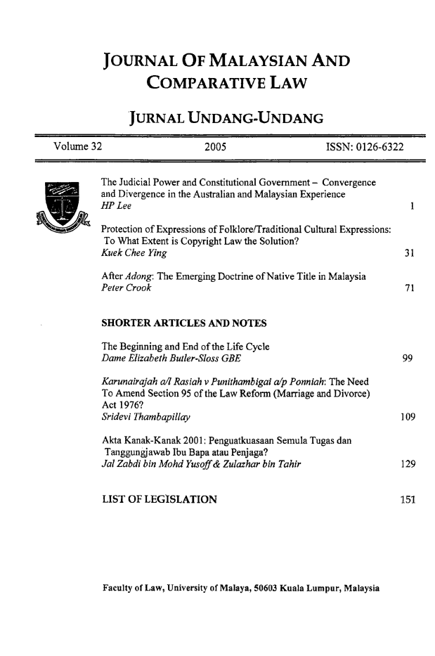 handle is hein.journals/jmcl32 and id is 1 raw text is: JOURNAL OF MALAYSIAN AND
COMPARATIVE LAW
JURNAL UNDANG-UNDANG
Volume 32      2005       ISSN: 0126-6322

The Judicial Power and Constitutional Government - Convergence
and Divergence in the Australian and Malaysian Experience
HP Lee                                                          1
Protection of Expressions of Folklore/Traditional Cultural Expressions:
To What Extent is Copyright Law the Solution?
Kuek Chee Ying                                                 31
After Adong: The Emerging Doctrine of Native Title in Malaysia
Peter Crook                                                    71
SHORTER ARTICLES AND NOTES
The Beginning and End of the Life Cycle
Dame Elizabeth Butler-Sloss GBE                               99
Karunairajah a/d Rasiah v Punithambigai a/p Ponniah: The Need
To Amend Section 95 of the Law Reform (Marriage and Divorce)
Act 1976?
Sridevi Thambapillay                                          109
Akta Kanak-Kanak 2001: Penguatkuasaan Semula Tugas dan
Tanggungjawab Ibu Bapa atau Penjaga?
Jal Zabdi bin Mohd Yusoff & Zulazhar bin Tahir                129
LIST OF LEGISLATION                                          151

Faculty of Law, University of Malaya, 50603 Kuala Lumpur, Malaysia


