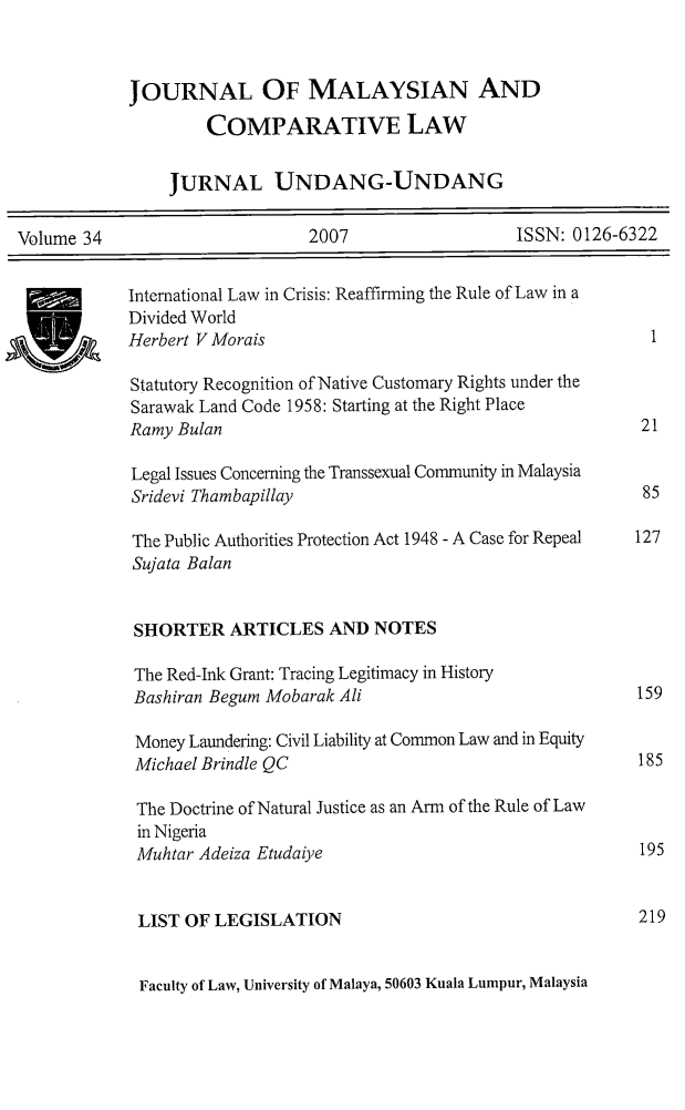 handle is hein.journals/jmcl34 and id is 1 raw text is: JOURNAL OF MALAYSIAN AND
COMPARATIVE LAW
JURNAL UNDANG-UNDANG
Volume 34        2007        ISSN: 0126-6322

International Law in Crisis: Reaffirming the Rule of Law in a
Divided World
Herbert V Morais                                              1
Statutory Recognition of Native Customary Rights under the
Sarawak Land Code 1958: Starting at the Right Place
Ramy Bulan                                                  21
Legal Issues Concerning the Transsexual Community in Malaysia
Sridevi Thambapillay                                        85
The Public Authorities Protection Act 1948 - A Case for Repeal 127
Sujata Balan
SHORTER ARTICLES AND NOTES
The Red-Ink Grant: Tracing Legitimacy in History
Bashiran Begum Mobarak Ali                                 159
Money Laundering: Civil Liability at Common Law and in Equity
Michael Brindle QC                                         185
The Doctrine of Natural Justice as an Arm of the Rule of Law
in Nigeria
Muhtar Adeiza Etudaiye                                     195
LIST OF LEGISLATION                                        219
Faculty of Law, University of Malaya, 50603 Kuala Lumpur, Malaysia

AIS V_


