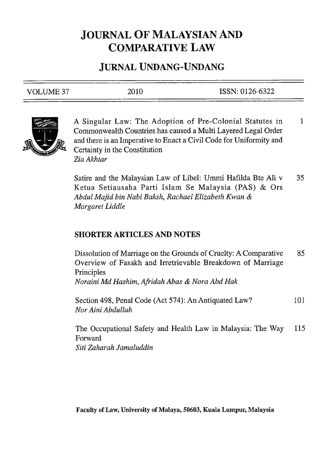 handle is hein.journals/jmcl37 and id is 1 raw text is: JOURNAL OF MALAYSIAN AND
COMPARATIVE LAW
JURNAL UNDANG-UNDANG

VOLUME 37                 2010                   ISSN: 0126-6322

k' OVA

Faculty of Law, University of Malaya, 50603, Kuala Lumpur, Malaysia

A Singular Law: The Adoption of Pre-Colonial Statutes in
Commonwealth Countries has caused a Multi Layered Legal Order
and there is an Imperative to Enact a Civil Code for Uniformity and
Certainty in the Constitution
Zia Akhtar
Satire and the Malaysian Law of Libel: Ummi Hafilda Bte Ali v
Ketua Setiausaha Parti Islam Se Malaysia (PAS) & Ors
Abdul Majid bin Nabi Baksh, Rachael Elizabeth Kwan &
Margaret Liddle
SHORTER ARTICLES AND NOTES
Dissolution of Marriage on the Grounds of Cruelty: A Comparative
Overview of Fasakh and Irretrievable Breakdown of Marriage
Principles
Noraini Md Hashim, Afridah Abas & Nora Abd Hak
Section 498, Penal Code (Act 574): An Antiquated Law?
Nor Aini Abdullah
The Occupational Safety and Health Law in Malaysia: The Way
Forward
Siti Zaharah Jamaluddin

115


