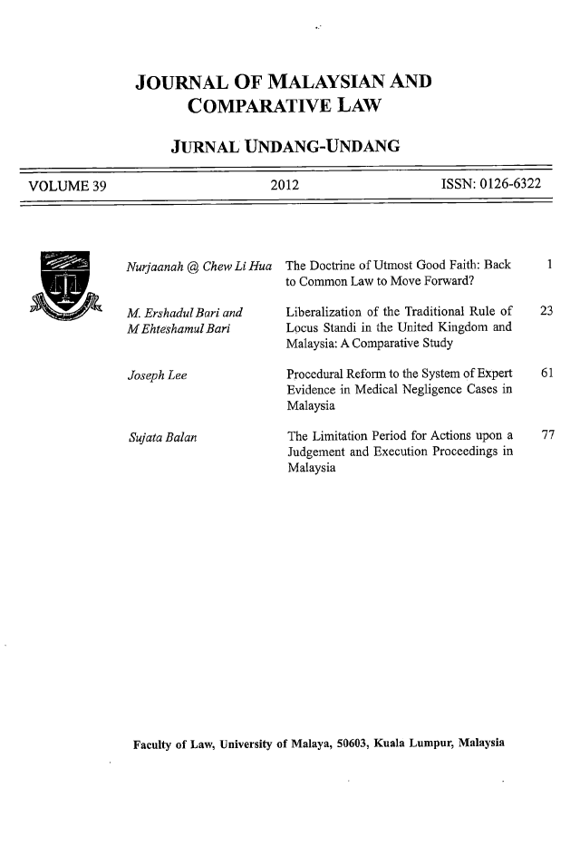 handle is hein.journals/jmcl39 and id is 1 raw text is: JOURNAL OF MALAYSIAN AND
COMPARATIVE LAW
JURNAL UNDANG-UNDANG
VOLUME 39          2012         ISSN: 0126-6322

Nurjaanah @ Chew Li Hua
M. ErshadulBari and
M Ehteshamul Bari

Joseph Lee
Sujata Balan

The Doctrine of Utmost Good Faith: Back
to Common Law to Move Forward?
Liberalization of the Traditional Rule of
Locus Standi in the United Kingdom and
Malaysia: A Comparative Study
Procedural Reform to the System of Expert
Evidence in Medical Negligence Cases in
Malaysia
The Limitation Period for Actions upon a
Judgement and Execution Proceedings in
Malaysia

Faculty of Law, University of Malaya, 50603, Kuala Lumpur, Malaysia

V

23

77


