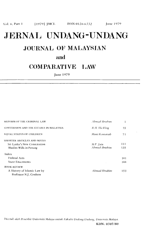 handle is hein.journals/jmcl6 and id is 1 raw text is: ( 1979] )X(:1,     ISSN 01 i204632

JERNAL UNDANG-UNDANG
JOURNAL OF MALAYSIAN
and(
COMPARATIVE LAW
jiinc1979

REE()RM OU TIIl CRIMINAL LAW
CONVERSION AND) I HE KITAflIA IN MALAYSIA
E.QU.AL STATUS OF CHIILD.REN
SIHO)RTER ARTICLE'S AND) NOTFS
Sri Lanka's New Co 15iUst I1
Muslim Wills in Penang
Index
Fedecral Acts
State EnaClrnentS
13OOK REVIE.W
A I istory of Islamic Lawv by
Professor N.J. Coulson

.lb mad Ibrahimz
H. I Ili, k io
Mim H  KtIam arial)
11 P Jlin
AZntad Ibrahimi

A/)Otid lbnabin

55
71
12.5
14 1
144
153

l.)cr tak oleo Pc tiCrbit Ut ivorsiti ailaya uot ok lak tilt i Unltnt- fInduapt, Un tu' s jet .4aiaYa.
KDN: 0307/80

j une 1979

Veil. (, Parr I


