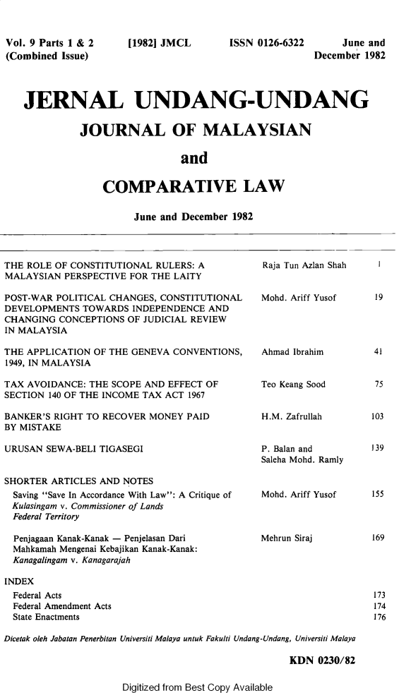handle is hein.journals/jmcl9 and id is 1 raw text is: Vol. 9 Parts 1 & 2
(Combined Issue)

[1982] JMCL

ISSN 0126-6322

June and
December 1982

JERNAL UNDANG-UNDANG
JOURNAL OF MALAYSIAN
and
COMPARATIVE LAW

June and December 1982

THE ROLE OF CONSTITUTIONAL RULERS: A
MALAYSIAN PERSPECTIVE FOR THE LAITY
POST-WAR POLITICAL CHANGES, CONSTITUTIONAL
DEVELOPMENTS TOWARDS INDEPENDENCE AND
CHANGING CONCEPTIONS OF JUDICIAL REVIEW
IN MALAYSIA
THE APPLICATION OF THE GENEVA CONVENTIONS,
1949, IN MALAYSIA
TAX AVOIDANCE: THE SCOPE AND EFFECT OF
SECTION 140 OF THE INCOME TAX ACT 1967
BANKER'S RIGHT TO RECOVER MONEY PAID
BY MISTAKE
URUSAN SEWA-BELI TIGASEGI
SHORTER ARTICLES AND NOTES
Saving Save In Accordance With Law: A Critique of
Kulasingam v. Commissioner of Lands
Federal Territory
Penjagaan Kanak-Kanak - Penjelasan Dari
Mahkamah Mengenai Kebajikan Kanak-Kanak:
Kanagalingam v. Kanagarajah

Raja Tun Azlan Shah
Mohd. Ariff Yusof
Ahmad Ibrahim
Teo Keang Sood
H.M. Zafrullah
P. Balan and
Saleha Mohd. Ramly
Mohd. Ariff Yusof
Mehrun Siraj

INDEX
Federal Acts
Federal Amendment Acts
State Enactments

Dicetak oleh Jabatan Penerbitan Universiti Malaya untuk Fakulti Undang-Undang, Universiti Malaya
KDN 0230/82

Digitized from Best Copy Available

19

41
75

103
139

155

169

173
174
176


