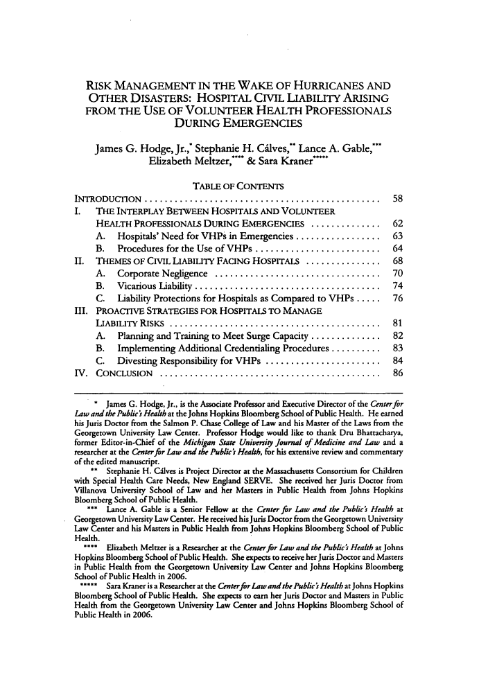 handle is hein.journals/jmdl10 and id is 75 raw text is: RISK MANAGEMENT IN THE WAKE OF HURRICANES AND
OTHER DISASTERS: HOSPITAL CIVIL LIABILITY ARISING
FROM THE USE OF VOLUNTEER HEALTH PROFESSIONALS
DURING EMERGENCIES
James G. Hodge, Jr.,* Stephanie H. C6ilves,' Lance A. Gable,***
Elizabeth Meltzer,**** & Sara Kraner*****
TABLE OF CONTENTS
INTRODUCTION    ...............................................         58
I.   THE INTERPLAY BETWEEN HOSPITALS AND VOLUNTEER
HEALTH PROFESSIONALS DURING EMERGENCIES         ..............     62
A.   Hospitals' Need for VHPs in Emergencies .................     63
B.   Procedures for the Use of VHPs .........................      64
II.  THEMES OF CIVIL LIABILITY FACING HOSPITALS ...............         68
A.   Corporate Negligence  .................................       70
B.   Vicarious Liability  .....................................    74
C.   Liability Protections for Hospitals as Compared to VHPs .....  76
III. PROACTIVE STRATEGIES FOR HOSPITALS TO MANAGE
LIABILITY  RISKS  ..........................................       81
A.   Planning and Training to Meet Surge Capacity ..............   82
B.   Implementing Additional Credentialing Procedures ..........   83
C.   Divesting Responsibility for VHPs .......................     84
IV.  CONCLUSION    ............................................         86
* James G. Hodge, Jr., is the Associate Professor aid Executive Director of the Center fr
Law and the Public k Health at the Johns Hopkins Bloomberg School of Public Health. He earned
his Juris Doctor from the Salmon P. Chase College of Law and his Master of the Laws from the
Georgetown University Law Center. Professor Hodge would like to thank Dru Bhatracharya,
former Editor-in-Chief of the Michigan State University Journal of Medicine and Law and a
researcher at the Center for Law and the Public's Health, for his extensive review and commentary
of the edited manuscript.
** Stephanie H. Cdlves is Project Director at the Massachusetts Consortium for Children
with Special Health Care Needs, New England SERVE. She received her Juris Doctor from
Villanova University School of Law and her Masters in Public Health from Johns Hopkins
Bloomberg School of Public Health.
*** Lance A. Gable is a Senior Fellow at the Center fir Law and the Public's Health at
Georgetown University Law Center. He received hisJuris Doctor from the Georgetown University
Law Center and his Masters in Public Health from Johns Hopkins Bloomberg School of Public
Health.
**** Elizabeth Meltzer is a Researcher at the Center for Law and the Public's Health at Johns
Hopkins Bloomberg School of Public Health. She expects to receive her Juris Doctor and Masters
in Public Health from the Georgetown University Law Center and Johns Hopkins Bloomberg
School of Public Health in 2006.
***** Sara Kraner is a Researcher at the Centerfir Law and the Public's Health at Johns Hopkins
Bloomberg School of Public Health. She expects to earn her Juris Doctor and Masters in Public
Health from the Georgetown University Law Center and Johns Hopkins Bloomberg School of
Public Health in 2006.


