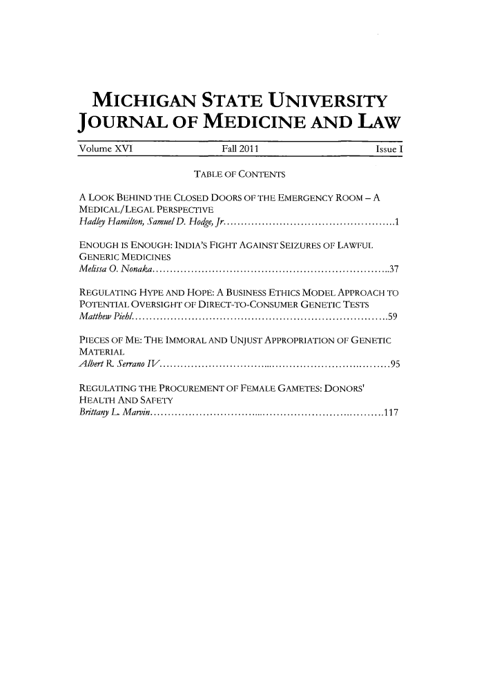handle is hein.journals/jmdl16 and id is 1 raw text is: MICHIGAN STATE UNIVERSITY
JOURNAL OF MEDICINE AND LAW
Volume XV1               Fall 2011                   Issue I
TABLE OF CONTENTS
A LOOK BEHIND THE CLOSED DOORS OF THE EMERGENCY ROOM - A
MEDICAL/LEGAL PERSPECTIVE
Hadly  Hamilton, Samuel D. Hodge, Jr ................................................. 1
ENOUGH IS ENOUGH: INDIA'S FIGHT AGAINST SEIZURES OF LAWFUL
GENERIC MEDICINES
M elissa  0 . N onaka ................................................................... 37
REGULATING HYPE AND HOPE: A BUSINESS ETHICS MODEL APPROACH TO
POTENTIAL OVERSIGHT OF DIRECT-TO-CONSUMER GENETIC TESTS
M althew  Piehl  ...................................................................... 59
PIECES OF ME: THE IMMORAL AND UNJUST APPROPRIATION OF GENETIC
MATERIAL
A lbert  P,  Serrano  IV   .................................................................. 95
REGULATING THE PROCUREMENT OF FEMALE GAMETES: DONORS'
HEALTH AND SAFETY
Brittany  L   M ar in .................................................................... 117


