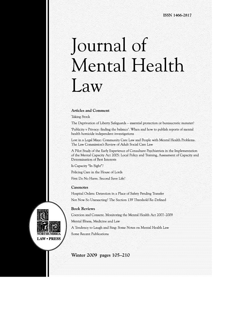 handle is hein.journals/jmhl19 and id is 1 raw text is: ISSN 1466-2817

Journal of
Mental Health
Law
Articles and Comment
Taking Stock
The Deprivation of Liberty Safeguards- essential protection or bureaucratic monster?
Publicity v Privacy: finding the balance'. When and how to publish reports of mental
health homicide independent investigations
Lost in a Legal Maze: Community Care Law and People with Mental Health Problems.
The Law Commission's Review of Adult Social Care Law
A Pilot Study of the Early Experience of Consultant Psychiatrists in the Implementation
of the Mental Capacity Act 2005: Local Policy and Training, Assessment of Capacity and
Determination of Best Interests
Is Capacity In Sight?
Policing Care in the House of Lords
First Do No Harm. Second Save Life?
Casenotes
Hospital Orders: Detention in a Place of Safety Pending Transfer
Not Now So Unexacting? The Section 139 Threshold Re-Defined
Book Reviews
Coercion and Consent. Monitoring the Mental Health Act 2007-2009
Mental Illness, Medicine and Law
A Tendency to Laugh and Sing: Some Notes on Mental Health Law
Some Recent Publications

Winter 2009 pages 105-210


