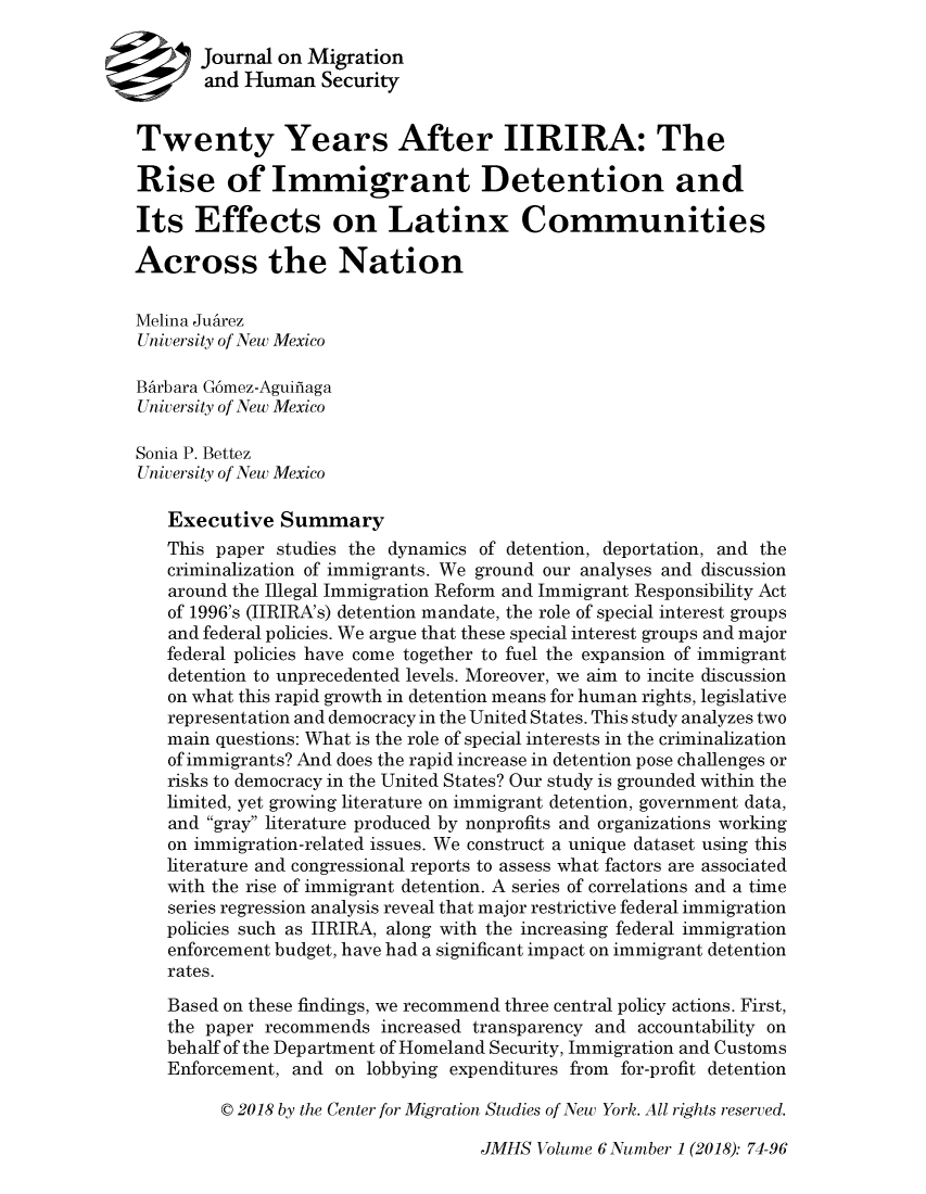 handle is hein.journals/jmighs6 and id is 74 raw text is: 

       Journal on Migration
       and Human   Security


Twenty Years After IIRIRA: The

Rise of Immigrant Detention and

Its   Effects on Latinx Communities

Across the Nation

Melina Juarez
University of New Mexico

BArbara G6mez-Aguifiaga
University of New Mexico

Sonia P. Bettez
University of New Mexico

   Executive   Summary
   This paper  studies the dynamics of detention, deportation, and the
   criminalization of immigrants. We ground our analyses and discussion
   around the Illegal Immigration Reform and Immigrant Responsibility Act
   of 1996's (IIRIRA's) detention mandate, the role of special interest groups
   and federal policies. We argue that these special interest groups and major
   federal policies have come together to fuel the expansion of immigrant
   detention to unprecedented levels. Moreover, we aim to incite discussion
   on what this rapid growth in detention means for human rights, legislative
   representation and democracy in the United States. This study analyzes two
   main questions: What is the role of special interests in the criminalization
   of immigrants? And does the rapid increase in detention pose challenges or
   risks to democracy in the United States? Our study is grounded within the
   limited, yet growing literature on immigrant detention, government data,
   and gray literature produced by nonprofits and organizations working
   on immigration-related issues. We construct a unique dataset using this
   literature and congressional reports to assess what factors are associated
   with the rise of immigrant detention. A series of correlations and a time
   series regression analysis reveal that major restrictive federal immigration
   policies such as IIRIRA, along with the increasing federal immigration
   enforcement budget, have had a significant impact on immigrant detention
   rates.
   Based on these findings, we recommend three central policy actions. First,
   the paper recommends  increased transparency and accountability on
   behalf of the Department of Homeland Security, Immigration and Customs
   Enforcement, and  on lobbying expenditures from for-profit detention

         C 2018 by the Center for Migration Studies of New York. All rights reserved.


JMHS  Volume 6 Number 1 (2018): 74-96


