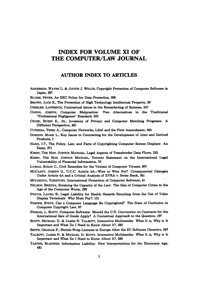 handle is hein.journals/jmjcila11 and id is 1 raw text is: INDEX FOR VOLUME XI OF
THE COMPUTER/LAW JOURNAL
AUTHOR INDEX TO ARTICLES
ANDERSON, WAYNE L. & JuDrrIH J. WEiCH, Copyright Protection of Computer Software in
Japan, 287
BLUME, PETER, An EEC Policy for Data Protection, 399
BROWN, JACK E., The Protection of High Technology Intellectual Property, 29
CHESLER, LAWRENCE, Contractual Issues in the Remarketing of Systems, 247
CONDO, JOSEPH, Computer Malpractice: Two Alternatives to the Traditional
Professional Negligence Standard, 323
CRUSE, RUBIN E., JR., Invasions of Privacy and Computer Matching Programs: A
Different Perspective, 461
CUTRERA, TERRI A., Computer Networks, Libel and the First Amendment, 555
GORDON, MARK L., Key Issues in Contracting for the Development of Joint and Derived
Products, 1
HARD, I.T., The Policy, Law, and Facts of Copyrighting Computer Screen Displays: An
Essay, 371
KIRBY, THE HON. JUSTICE MICHAEL, Legal Aspects of Transborder Data Flows, 233
KIRBY, THE HON. JUSTICE MICHAEL, Toronto Statement on the International Legal
Vulnerability of Financial Information, 75
LYMAN, SUSAN C., Civil Remedies for the Victims of Computer Viruses, 607
MCCARTY, JOSEPH G., U.C.C. Article 4A-Wire or Wire Not? Consequential Damages
Under Article 4A and a Critical Analysis of EVRA v. Swiss Bank, 341
MIYASHITA, YOSHIYUKI, International Protection of Computer Software, 41
NELSON, BRENDA, Straining the Capacity of the Law: The Idea of Computer Crime in the
Age of the Computer Worm, 299
PINCUS, LAURA B., Legal Liability for Health Hazards Resulting from the Use of Video
Display Terminals: Why Must Pay?, 131
POsNER, STEvE, Can a Computer Language Be Copyrighted? The State of Confusion in
Computer Copyright Law, 97
PRIMAK, L. ScOrr, Computer Software: Should the U.N. Convention on Contracts for the
International Sale of Goods Apply? A Contextual Approach to the Question, 197
Scor'r, MICHAEL D. & JAMES N. TALBoTr, Interactive Multimedia: What It is, Why is It
Important and What Do I Need to Know About It?, 585
SMITH, GRAHAM P., Shrink-Wrap Licenses in Europe After the EC Software Directive, 597
TALBOTT, JAMES N. & MICHAEL D. SCOTT, Interactive Multimedia: What It is, Why is It
Important and What Do I Need to Know About It?, 585
TARTER, BLODWEN, Information Liability: New Interpretations for the Electronic Age,
481


