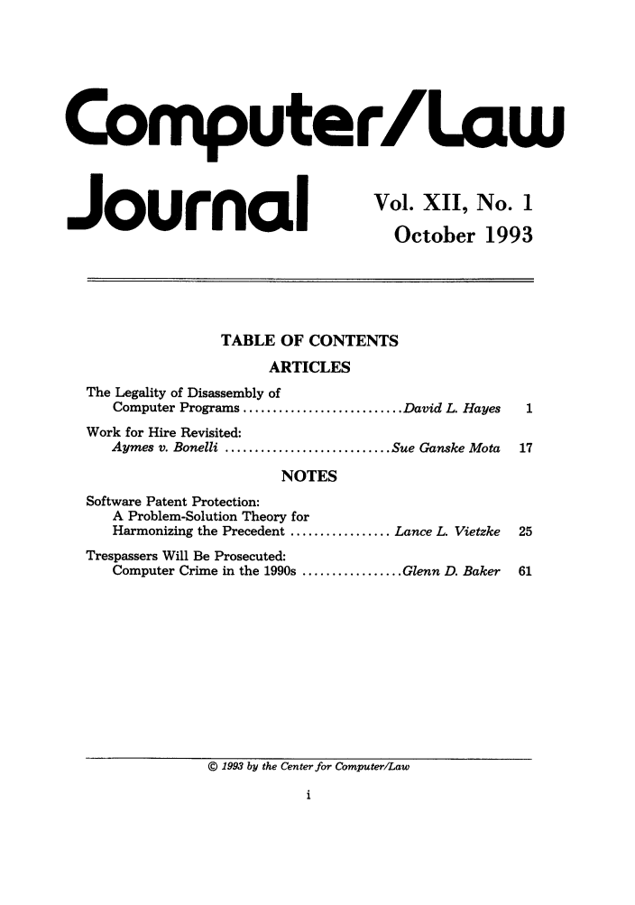 handle is hein.journals/jmjcila12 and id is 1 raw text is: Comnputer/Law

Journal

Vol. XII, No. 1
October 1993

TABLE OF CONTENTS
ARTICLES
The Legality of Disassembly of
Computer Programs ........................... David L. Hayes
Work for Hire Revisited:
Aymes v. Bonelli ............................ Sue Ganske Mota
NOTES
Software Patent Protection:
A Problem-Solution Theory for
Harmonizing the Precedent ................. Lance L. Vietzke
Trespassers Will Be Prosecuted:
Computer Crime in the 1990s ................. Glenn D. Baker

© 1993 by the Center for Computer/Law


