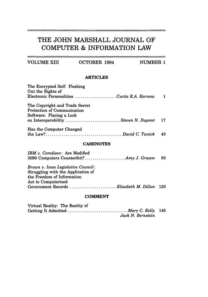 handle is hein.journals/jmjcila13 and id is 1 raw text is: THE JOHN MARSHALL JOURNAL OF
COMPUTER & INFORMATION LAW
VOLUME XIII                OCTOBER 1994                 NUMBER 1
ARTICLES
The Encrypted Self: Fleshing
Out the Rights of
Electronic Personalities ..................... Curtis E.A. Karnow   1
The Copyright and Trade Secret
Protection of Communication
Software: Placing a Lock
on Interoperability ............................ Steven N. Dupont  17
Has the Computer Changed
the  Law? ....................................... David  C. Tunick  43
CASENOTES
IBM v. Comdisco: Are Modified
3090 Computers Counterfeit? ..................... Amy J. Grason    93
Brown v. Iowa Legislative Council:
Struggling with the Application of
the Freedom of Information
Act to Computerized
Government Records ........................ Elizabeth M. Dillon   123
COMMENT
Virtual Reality: The Reality of
Getting It Admitted ............................... Mary C. Kelly  145
Jack N. Bernstein


