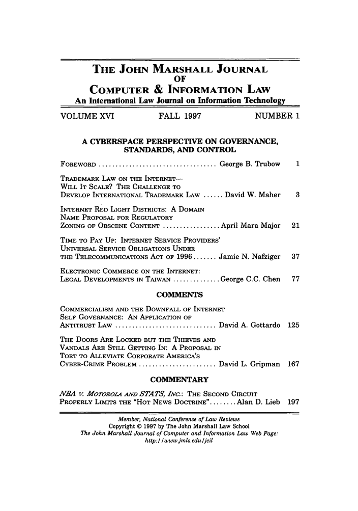 handle is hein.journals/jmjcila16 and id is 1 raw text is: THE JOHN MARSHALL JOURNAL
OF
COMPUTER & INFORMATION LAW
An International Law Journal on Information Technology
VOLUME XVI                FALL 1997                 NUMBER 1
A CYBERSPACE PERSPECTIVE ON GOVERNANCE,
STANDARDS, AND CONTROL
FOREWORD  ................................... George B. Trubow
TRADEMARK LAW ON THE INTERNET-
WILL IT SCALE? THE CHALLENGE TO
DEVELOP INTERNATIONAL TRADEMARK LAW ...... David W. Maher     3
INTERNET RED LIGHT DISTRICTS: A DOMAIN
NAME PROPOSAL FOR REGULATORY
ZONING OF OBSCENE CONTENT ................. April Mara Major  21
TIME TO PAY UP: INTERNET SERVICE PROVIDERS'
UNIVERSAL SERVICE OBLIGATIONS UNDER
THE TELECOMMUNICATIONS ACT OF 1996 ....... Jamie N. Nafziger  37
ELECTRONIC COMMERCE ON THE INTERNET:
LEGAL DEVELOPMENTS IN TAIWAN .............. George C.C. Chen  77
COMMENTS
COMMERCIALISM AND THE DOWNFALL OF INTERNET
SELF GOVERNANCE: AN APPLICATION OF
ANTITRUST LAW .............................. David A. Gottardo  125
THE DOORS ARE LOCKED BUT THE THIEVES AND
VANDALS ARE STILL GETTING IN: A PROPOSAL IN
TORT TO ALLEVIATE CORPORATE AMERICA'S
CYBER-CRIME PROBLEM ....................... David L. Gripman  167
COMMENTARY
NBA v. MOTOROLA AND STATS, INC.: THE SECOND CIRCUIT
PROPERLY LIMITS THE HOT NEWS DOCTRINE........ Alan D. Lieb  197
Member, National Conference of Law Reviews
Copyright © 1997 by The John Marshall Law School
The John Marshall Journal of Computer and Information Law Web Page:
http://www jmls.edu /Jcil


