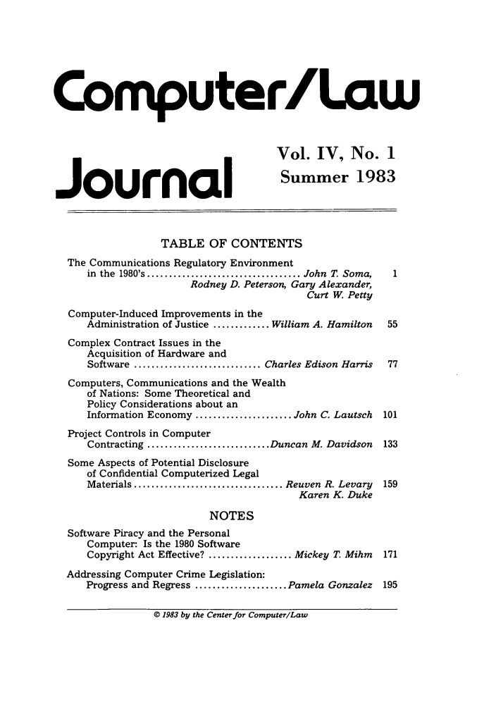 handle is hein.journals/jmjcila4 and id is 1 raw text is: Computer/Law
Vol. IV, No. 1
.Journal                                  Summer 1983
TABLE OF CONTENTS
The Communications Regulatory Environment
in  the  1980's ................................... John  T. Soma,  1
Rodney D. Peterson, Gary Alexander,
Curt W. Petty
Computer-Induced Improvements in the
Administration of Justice ............. William A. Hamilton  55
Complex Contract Issues in the
Acquisition of Hardware and
Software ............................. Charles Edison Harris  77
Computers, Communications and the Wealth
of Nations: Some Theoretical and
Policy Considerations about an
Information Economy ...................... John C. Lautsch  101
Project Controls in Computer
Contracting ............................ Duncan M. Davidson  133
Some Aspects of Potential Disclosure
of Confidential Computerized Legal
Materials .................................. Reuven  R. Levary  159
Karen K. Duke
NOTES
Software Piracy and the Personal
Computer: Is the 1980 Software
Copyright Act Effective? ................... Mickey T. Mihm  171
Addressing Computer Crime Legislation:
Progress and Regress ..................... Pamela Gonzalez 195
© 1983 by the Centerfor Computer/Law


