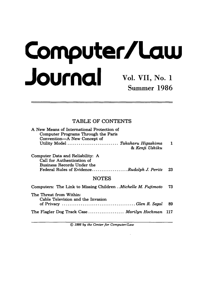 handle is hein.journals/jmjcila7 and id is 1 raw text is: Computer/Law
Journal                                    Vol. Vii, No. 1
Journal             Summer 1986
TABLE OF CONTENTS
A New Means of International Protection of
Computer Programs Through the Paris
Convention-A New Concept of
Utility Model ........................... Takaharu Higashima  1
& Kenji Ushiku
Computer Data and Reliability: A
Call for Authentication of
Business Records Under the
Federal Rules of Evidence ................... Rudolph J. Peritz  23
NOTES
Computers: The Link to Missing Children ..Michelle M. Fujimoto 73
The Threat from Within:
Cable Television and the Invasion
of Privacy  ....................................... Glen  R. Segal  89
The Flagler Dog Track Case ................... Marilyn Hochman  117
© 1986 by the Center for Computer/Law


