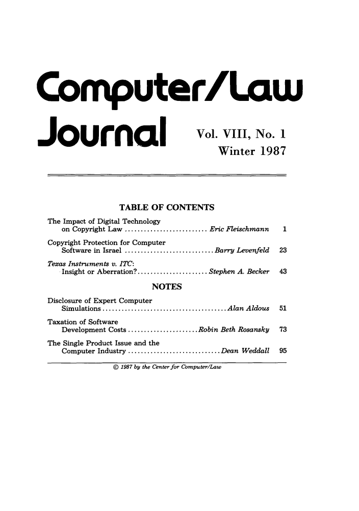 handle is hein.journals/jmjcila8 and id is 1 raw text is: Computer/Law
Journal                                   Vol. VIII, No. 1
Winter 1987
TABLE OF CONTENTS
The Impact of Digital Technology
on Copyright Law .......................... Eric Fleischmann  1
Copyright Protection for Computer
Software in Israel ............................ Barry Levenfeld  23
Texas Instruments v. ITC:
Insight or Aberration? ...................... Stephen A. Becker  43
NOTES
Disclosure of Expert Computer
Simulations ....................................... Alan  Aldous  51
Taxation of Software
Development Costs ...................... Robin Beth Rosansky  73
The Single Product Issue and the
Computer Industry ............................. Dean Weddall  95
© 1987 by the Center for Computer/Law


