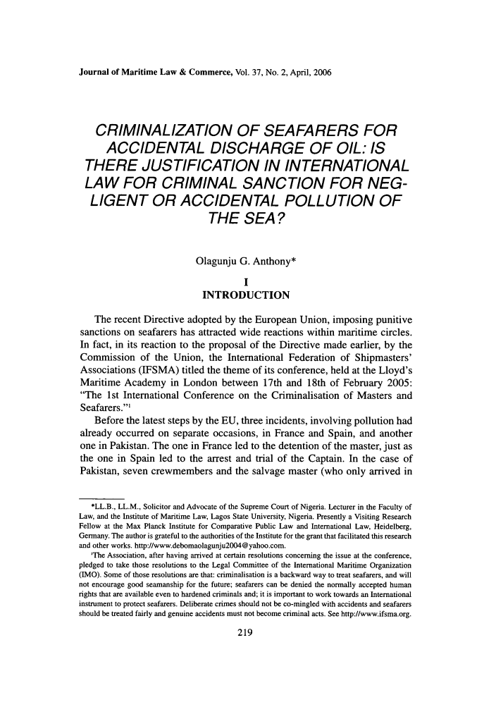 handle is hein.journals/jmlc37 and id is 227 raw text is: Journal of Maritime Law & Commerce, Vol. 37, No. 2, April, 2006

CRIMINALIZATION OF SEAFARERS FOR
ACCIDENTAL DISCHARGE OF OIL: IS
THERE JUSTIFICATION IN INTERNATIONAL
LAW FOR CRIMINAL SANCTION FOR NEG-
LIGENT OR ACCIDENTAL POLLUTION OF
THE SEA?
Olagunju G. Anthony*
I
INTRODUCTION
The recent Directive adopted by the European Union, imposing punitive
sanctions on seafarers has attracted wide reactions within maritime circles.
In fact, in its reaction to the proposal of the Directive made earlier, by the
Commission of the Union, the International Federation of Shipmasters'
Associations (IFSMA) titled the theme of its conference, held at the Lloyd's
Maritime Academy in London between 17th and 18th of February 2005:
The 1st International Conference on the Criminalisation of Masters and
Seafarers.'
Before the latest steps by the EU, three incidents, involving pollution had
already occurred on separate occasions, in France and Spain, and another
one in Pakistan. The one in France led to the detention of the master, just as
the one in Spain led to the arrest and trial of the Captain. In the case of
Pakistan, seven crewmembers and the salvage master (who only arrived in
*LL.B., LL.M., Solicitor and Advocate of the Supreme Court of Nigeria. Lecturer in the Faculty of
Law, and the Institute of Maritime Law, Lagos State University, Nigeria. Presently a Visiting Research
Fellow at the Max Planck Institute for Comparative Public Law and International Law, Heidelberg,
Germany. The author is grateful to the authorities of the Institute for the grant that facilitated this research
and other works. http://www.debomaolagunju2004@yaboo.com.
'The Association, after having arrived at certain resolutions concerning the issue at the conference,
pledged to take those resolutions to the Legal Committee of the International Maritime Organization
(IMO). Some of those resolutions are that: criminalisation is a backward way to treat seafarers, and will
not encourage good seamanship for the future; seafarers can be denied the normally accepted human
rights that are available even to hardened criminals and; it is important to work towards an International
instrument to protect seafarers. Deliberate crimes should not be co-mingled with accidents and seafarers
should be treated fairly and genuine accidents must not become criminal acts. See http://www.ifsma.org.


