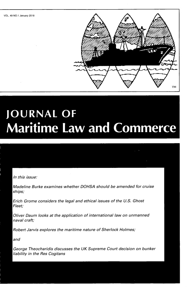 handle is hein.journals/jmlc49 and id is 1 raw text is: 

VOL. 49 NO.1 January 2018


JOURNAL OF


Maritime Law and Commerce









   In this issue:

   Madeline Burke examines whether DOHSA should be amended for cruise
   ships;

   Erich Grome considers the legal and ethical issues of the U.S. Ghost
   Fleet;

   Oliver Daum looks at the application of international law on unmanned
   naval craft;

   Robert Jarvis explores the maritime nature of Sherlock Holmes;

   and

   George Theocharidis discusses the UK Supreme Court decision on bunker
   liability in the Res Cogitans


