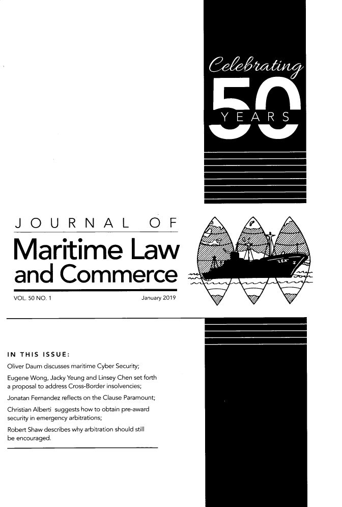 handle is hein.journals/jmlc50 and id is 1 raw text is: 






























  JOURNAL                        OF



  Maritime Law


  and Commerce

  VOL. 50 NO. 1                January 2019







IN THIS ISSUE:
Oliver Daum discusses maritime Cyber Security;
Eugene Wong, Jacky Yeung and Linsey Chen set forth
a proposal to address Cross-Border insolvencies;
Jonatan Fernandez reflects on the Clause Paramount;
Christian Alberti suggests how to obtain pre-award
security in emergency arbitrations;
Robert Shaw describes why arbitration should still
be encouraged.


rxf


