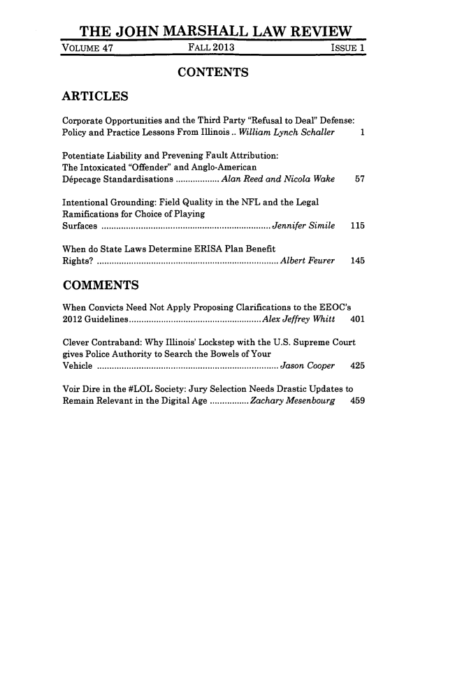 handle is hein.journals/jmlr47 and id is 1 raw text is: 

    THE JOHN MARSHALL LAW REVIEW
VOLUME 47                 FALL 2013                     ISSUE 1

                        CONTENTS

ARTICLES

Corporate Opportunities and the Third Party Refusal to Deal Defense:
Policy and Practice Lessons From Illinois.. William Lynch Schaller   1

Potentiate Liability and Prevening Fault Attribution:
The Intoxicated Offender and Anglo-American
D6pecage Standardisations ........Alan Reed and Nicola Wake      57

Intentional Grounding: Field Quality in the NFL and the Legal
Ramifications for Choice of Playing
Surfaces       ............................... Jennifer Simile   115

When do State Laws Determine ERISA Plan Benefit
Rights? .   .................................. Albert Feurer      145

COMMENTS

When Convicts Need Not Apply Proposing Clarifications to the EEOC's
2012 Guidelines   ....................  ....Alex Jeffrey Whitt  401

Clever Contraband: Why Illinois' Lockstep with the U.S. Supreme Court
gives Police Authority to Search the Bowels of Your
Vehicle .................................. Jason Cooper     425

Voir Dire in the #LOL Society: Jury Selection Needs Drastic Updates to
Remain Relevant in the Digital Age  .......Zachary Mesenbourg      459


