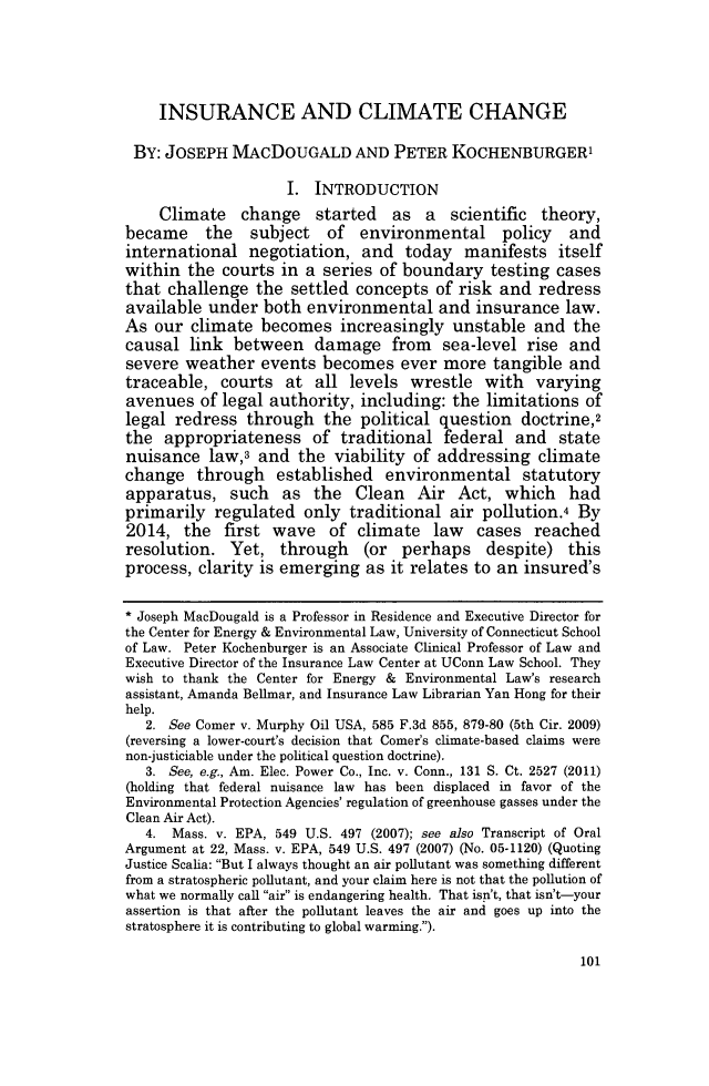 handle is hein.journals/jmlr47 and id is 772 raw text is: 



    INSURANCE AND CLIMATE CHANGE

 BY: JOSEPH MACDOUGALD AND PETER KOCHENBURGER'

                    I. INTRODUCTION
    Climate change started as a scientific theory,
became the subject of environmental policy and
international negotiation, and today manifests itself
within the courts in a series of boundary testing cases
that challenge the settled concepts of risk and redress
available under both environmental and insurance law.
As our climate becomes increasingly unstable and the
causal link between damage from sea-level rise and
severe weather events becomes ever more tangible and
traceable, courts at all levels wrestle with varying
avenues of legal authority, including: the limitations of
legal redress through the political question doctrine2
the appropriateness of traditional federal and state
nuisance law,3 and the viability of addressing climate
change through established environmental statutory
apparatus, such as the Clean Air Act, which had
primarily regulated only traditional air pollution.4 By
2014, the first wave of climate law cases reached
resolution. Yet, through (or perhaps despite) this
process, clarity is emerging as it relates to an insured's

* Joseph MacDougald is a Professor in Residence and Executive Director for
the Center for Energy & Environmental Law, University of Connecticut School
of Law. Peter Kochenburger is an Associate Clinical Professor of Law and
Executive Director of the Insurance Law Center at UConn Law School. They
wish to thank the Center for Energy & Environmental Law's research
assistant, Amanda Bellmar, and Insurance Law Librarian Yan Hong for their
help.
   2. See Comer v. Murphy Oil USA, 585 F.3d 855, 879-80 (5th Cir. 2009)
(reversing a lower-court's decision that Comer's climate-based claims were
non-justiciable under the political question doctrine).
   3. See, e.g., Am. Elec. Power Co., Inc. v. Conn., 131 S. Ct. 2527 (2011)
(holding that federal nuisance law has been displaced in favor of the
Environmental Protection Agencies' regulation of greenhouse gasses under the
Clean Air Act).
   4. Mass. v. EPA, 549 U.S. 497 (2007); see also Transcript of Oral
Argument at 22, Mass. v. EPA, 549 U.S. 497 (2007) (No. 05-1120) (Quoting
Justice Scalia: But I always thought an air pollutant was something different
from a stratospheric pollutant, and your claim here is not that the pollution of
what we normally call air is endangering health. That isn't, that isn't-your
assertion is that after the pollutant leaves the air and goes up into the
stratosphere it is contributing to global warming.).


101


