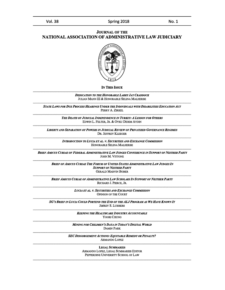 handle is hein.journals/jnaa38 and id is 1 raw text is: 




     Vol. 38                            Spring 2018                       No. 1


                                 JOURNAL   OF THE
   NATIONAL ASSOCIATION OF ADMINISTRATIVE LAW JUDICIARY













                                    IN THIS ISSUE

                     DEDICATION TO THE HONORABLE LARRY JAY CRADDOCK
                       JULIAN MANN III & HONORABLE SELINA MALHERBE

   STATE LAWS FOR DUE PROCESS HEARINGS UNDER THE INDIVIDUALS WITH DISABILITIES EDUCATIONAcT
                                   PERRY A. ZIRKEL

             THE DEATH OF JUDICIAL INDEPENDENCE IN TURKEY: A LESSON FOR OTHERS
                         EDwIN L. FELTER, JR. & OYKu DIDEM AYDIN

     LIBERTY AND SEPARATION OF PO WERS IN JUDICIAL RE VIE w OF PRIVA TIZED GOVERNANCE REGIMES
                                  DR. JEFFREY KLEEGER

              INTRODUCTION To LUCIA ETAI. V. SECURITIES AND EXCHANGE COMMISSION
                              HONORABLE SELINA MALHERBE

BRIEF AMIcus CURI4E OF FEDERAL ADMINISTRATIVE LA PJUDGES CONFERENCE IN SUPPORT OF NEITHER PARTY
                                   JO-IN M. VITTONE

        BRIEF OF AMIcus CURIAE THE FORUM OF UNITED STATEs ADMINISTRATIVE LA w/JUDGES IN
                               SUPPORT OF NEITHER PARTY
                                 GERALD MARVIN BOBER

        BRIEF AMIcus CURIAE OFADMINISTRATIVE LA WSCHOLARS INSUPPORT OF NEITHER PARTY
                                 RICHARD J. PIERCE, JR.

                    LUCIA ETAL. v. SECURITIES AND EXCHANGE COMMISSION
                                 OPINION OF THE COURT

      SG's BRIEF IN LUCIA COULD PORTEND THE END OF THE ALJPROGRAM AS WE HAVE KNo WN IT
                                   JEffREY S. LUBBERS

                      KEEPING THE HEAL THCARE INDUSTRYAccoUNTABLE
                                    YOORI CHUNG

                   MINING FOR CHILDREN'S DATA IN TODAY'S DIGITAL WORLD
                                     DAMIN PARK

                 SECDISGORGEMENTAcIoNs:  EQUITABLE REMEDY OR PENALTY?
                                   ARMANDO LOPEZ

                                   LEGAL SUMMARIES
                         ARMANDO LOPEZ, LEGAL SUMMARIES EDITOR
                           PEPPERDINE UNIVERSITY SCHOOL OF LAW


