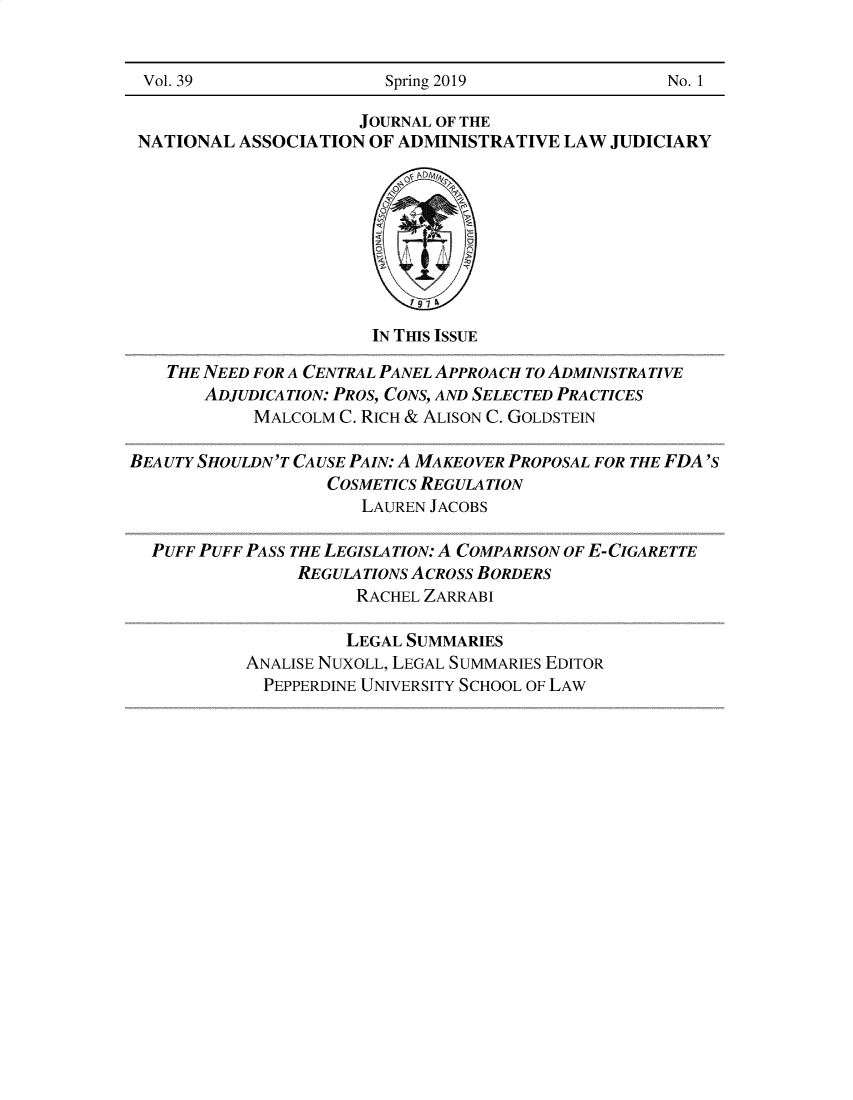 handle is hein.journals/jnaa39 and id is 1 raw text is: 


Vol. 39                  Spring 2019                No. 1

                      JOURNAL OF THE
 NATIONAL  ASSOCIATION OF ADMINISTRATIVE  LAW  JUDICIARY









                       IN THIS ISSUE

    THE NEED FOR A CENTRAL PANEL APPROACH TO ADMINISTRATIVE
       ADJUDICATION: PROS, CONS, AND SELECTED PRACTICES
            MALCOLM C. RICH & ALISON C. GOLDSTEIN

BEAUTY SHOULDN'T CAUSE PAIN: A MAKEOVER PROPOSAL FOR THE FDA'S
                   COSMETICS REGULATION
                      LAUREN JACOBS

  PUFF PUFF PASS THE LEGISLATION: A COMPARISON OF E-CIGARETTE
                REGULATIONS ACROSS BORDERS
                      RACHEL ZARRABI

                      LEGAL SUMMARIES
           ANALISE NUXOLL, LEGAL SUMMARIES EDITOR
             PEPPERDINE UNIVERSITY SCHOOL OF LAW


