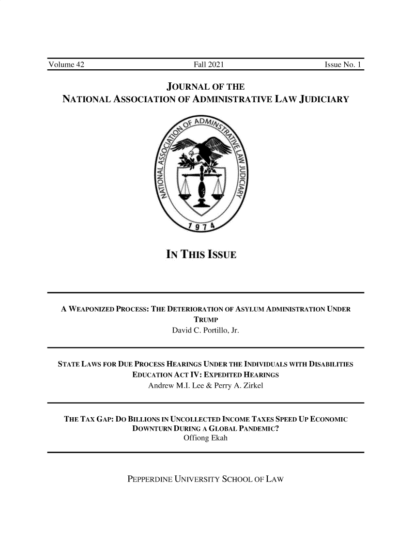 handle is hein.journals/jnaa42 and id is 1 raw text is: 






Volume 42                       Fall 2021                   Issue No. 1


                          JOURNAL   OF THE
   NATIONAL   ASSOCIATION   OF ADMINISTRATIVE LAW JUDICIARY


IN TI,1S IssUE


A WEAPONIZED PROCESS: THE DETERIORATION OF ASYLUM ADMINISTRATION UNDER
                              TRUMP
                         David C. Portillo, Jr.



STATE LAWS FOR DUE PROCESS HEARINGS UNDER THE INDIVIDUALS WITH DISABILITIES
                EDUCATION ACT IV: EXPEDITED HEARINGS
                    Andrew M.I. Lee & Perry A. Zirkel



 THE TAX GAP: DO BILLIONS IN UNCOLLECTED INCOME TAXES SPEED UP ECONOMIC
                DOWNTURN DURING A GLOBAL PANDEMIC?
                           Offiong Ekah


PEPPERDINE UNIVERSITY SCHOOL OF LAW


