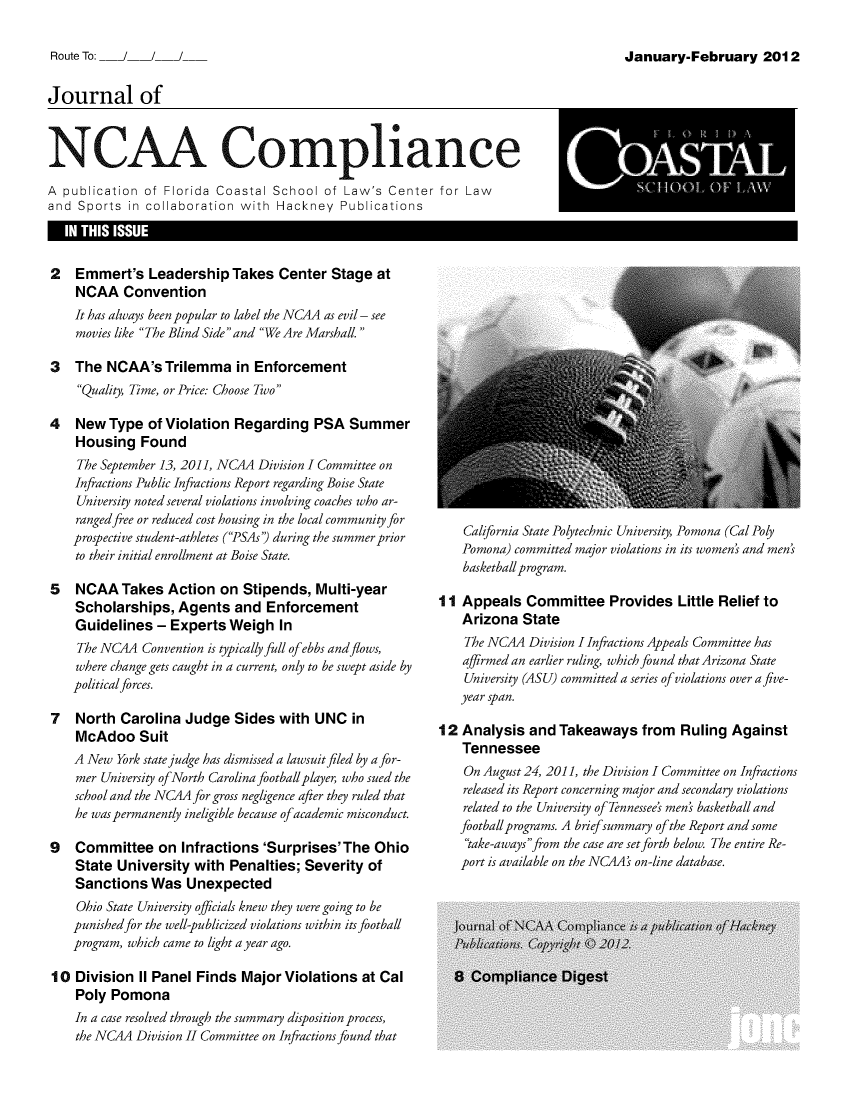 handle is hein.journals/jncaac5 and id is 1 raw text is: 

Route To:


Journal of


NCAA Compliance
A publication  of Florida Coastal School  of Law's Center  for Law
and  Sports in collaboration with Hackney   Publications
   IN THIS ISSUE


2   Emmert's   Leadership  Takes  Center  Stage  at
    NCAA   Convention
    It has always been popular to label the NCAA as evil - see
    movies like The Blind Side and We Are Marshall.

3   The  NCAA'sTrilemma in Enforcement
    Quality, Time, or Price: Choose Two

4   New  Type  of Violation Regarding   PSA  Summer
    Housing   Found
    The September 13, 2011, NC4A Division I Committee on
    Infractions Public Infractions Report regarding Boise State
    University noted several violations involving coaches who ar-
    ranged free or reduced cost housing in the local community for
    prospective student-athletes (PSAs') during the summer prior
    to their initial enrollment at Boise State.

5   NCAA   Takes  Action  on Stipends,  Multi-year
    Scholarships,  Agents   and  Enforcement
    Guidelines  - Experts  Weigh  In
    The NC4A  Convention is typically full of ebbs and flows,
    where change gets caught in a current, only to be swept aside by
    politicalforces.

7   North  Carolina Judge   Sides with  UNC  in
    McAdoo   Suit
    A New York state judge has dismissed a lawsuit filed by a for-
    mer University ofNorth Carolina football player, who sued the
    school and the NC4A for gross negligence after they ruled that
    he was permanently ineligible because ofacademic misconduct.

9   Committee   on  Infractions'Surprises'The Ohio
    State University  with Penalties; Severity  of
    Sanctions  Was   Unexpected
    Ohio State University officials knew they were going to be
    punished for the well-publicized violations within its football
    program, which came to light a year ago.

10  Division II Panel Finds  Major Violations  at Cal
    Poly Pomona
    In a case resolved through the summary disposition process,
    the NC4A Division II Committee on Infractions found that


    California State Polytechnic University, Pomona (Cal Poly
    Pomona) committed major violations in its women' and men'
    basketball program.

11  Appeals  Committee Provides Little Relief to
    Arizona  State
    The NCAA Division I Infractions Appeals Committee has
    affirmed an earlier ruling, which found that Arizona State
    University (ASU) committed a series ofviolations over a five-
    year span.

12  Analysis  and Takeaways   from  Ruling  Against
    Tennessee
    On August 24, 2011, the Division I Committee on Infractions
    released its Report concerning major and secondary violations
    related to the University of Tennessee's men' basketball and
    footballprograms. A briefsummary of the Report and some
    take-awaysfrom the case are set forth below. The entire Re-
    port is available on the NCA's on-line database.


January-February 2012


