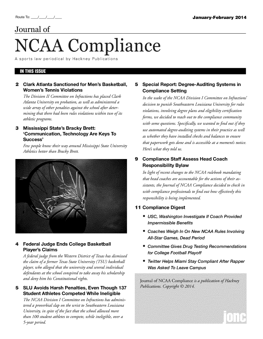 handle is hein.journals/jncaac7 and id is 1 raw text is: 

January-February 2014


Journal of


NCAA Compliance

A sports  law periodical  by Hackney   Publications


2   Clark Atlanta  Sanctioned   for Men's  Basketball,
    Women's Tennis Violations
    The Division II Committee on Infractions has placed Clark
    Atlanta University on probation, as well as administered a
    wide array of other penalties against the school after deter-
    mining that there had been rules violations within two ofits
    athletic programs.

3   Mississippi  State's Bracky   Brett:
    'Communication, Technology Are Keys To
    Success'
    Few people know their way around Mississippi State University
    Athletics better than Bracky Brett.


4   Federal  Judge   Ends  College  Basketball
    Player's Claims
    A federal judge from the Western District of Texas has dismissed
    the claim ofa former Texas State University (TSU) basketball
    player, who alleged that the university and several individual
    defendants at the school conspired to take away his scholarship
    and deny him his Constitutional rights.

5   SLU  Avoids  Harsh   Penalties, Even  Though 137
    Student  Athletes  Competed While Ineligible
    The NC4A  Division I Committee on Infractions has adminis-
    tered a proverbial slap on the wrist to Southeastern Louisiana
    University, in spite of the fact that the school allowed more
    than 100 student athletes to compete, while ineligible, over a
    5-year period.


5   Special  Report:  Degree-Auditing Systems in
    Compliance Setting
    In the wake of the NC4A Division I Committee on Infractions
    decision to punish Southeastern Louisiana University for rules
    violations, involving degree plans and eligibility certification
    forms, we decided to reach out to the compliance community
    with some questions. Specifically, we wanted to find out if they
    use automated degree-auditing systems in their practice as well
    as whether they have installed checks and balances to ensure
    that paperwork gets done and is accessible at a moment's notice.
    Here's what they told us.

9   Compliance Staff Assess Head Coach
    Responsibility  Bylaw
    In light of recent changes to the NC4A rulebook mandating
    that head coaches are accountable for the actions of their as-
    sistants, the Journal ofNCAA Compliance decided to check in
    with compliance professionals to find out how effectively this
    responsibility is being implemented.

11  Compliance Digest

    * USC,  Washington  Investigate If Coach Provided
      Impermissible  Benefits

    * Coaches   Weigh In On New  NCAA   Rules Involving
      All-Star Games, Dead  Period

    * Committee   Gives Drug Testing Recommendations
      for College Football Playoff

    * Twitter Helps Miami Stay Compliant  After Rapper
       Was Asked  To Leave Campus


I  IN THIS ISSUE                                                                                                    I


Route To:  /


