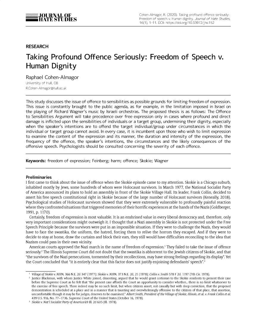 handle is hein.journals/jnlhtst16 and id is 1 raw text is: JOURNAL OF                                            Cohen-Almagor, R. (2020). Taking profound offence seriously:
HATE STUDIES                                          Freedom of speech v. Human dignity. Journal of Hate Studies,
16(1), 1-11. DOI: https://doi.org/10.33972/jhs.152
RESEARCH
Taking Profound Offence Seriously: Freedom of Speech v.
Human Dignity
Raphael Cohen-Almagor
University of Hull, GB
R.Cohen-Almagor@hull.ac.uk
This study discusses the issue of offence to sensibilities as possible grounds for limiting freedom of expression.
This issue is constantly brought to the public agenda, as for example, in the limitation imposed in Israel on
the playing of Richard Wagner's music by Israeli orchestras. The proposed thesis is as follows: The Offence
to Sensibilities Argument will take precedence over free expression only in cases where profound and direct
damage is inflicted upon the sensibilities of individuals or a target group, undermining their dignity, especially
when the speaker's intentions are to offend the target individual/group under circumstances in which the
individual or target group cannot avoid. In every case, it is incumbent upon those who wish to limit expression
to examine the content of the expression and its manner, the duration and intensity of the expression, the
frequency of the offence, the speaker's intentions, the circumstances and the likely consequences of the
offensive speech. Psychologists should be consulted concerning the severity of each offence.
Keywords: freedom of expression; Feinberg; harm; offence; Skokie; Wagner
Preliminaries
I first came to think about the issue of offence when the Skokie episode came to my attention. Skokie is a Chicago suburb,
inhabited mostly by Jews, some hundreds of whom were Holocaust survivors. In March 1977, the National Socialist Party
of America announced its plans to hold an assembly in front of the Skokie Village Hall. Its leader, Frank Collin, decided to
assert his free speech constitutional right in Skokie because of the large number of Holocaust survivors (Keneally, 2018).
Psychological studies of Holocaust survivors showed that they were extremely vulnerable to profoundly painful reaction
where they confronted situations that triggered memories of their horrific experiences at the hands of the Nazis (Goldberger,
1991, p. 1170).
Certainly, freedom of expression is most valuable. It is an enshrined value in every liberal democracy and, therefore, only
very important considerations might outweigh it. I thought that a Nazi assembly in Skokie is not protected under the Free
Speech Principle because the survivors were put in an impossible situation. If they were to challenge the Nazis, they would
have to face the swastika, the uniform, the hatred, forcing them to relive the horrors they escaped. And if they were to
decide to stay at home, draw the curtains and block their ears, they still would have difficulties reconciling to the idea that
Nazism could pass in their own vicinity.
American courts approved the Nazi march in the name of freedom of expression.1 They failed to take the issue of offence
seriously2 The Illinois Supreme Court did not doubt that the swastika is abhorrent to the Jewish citizens of Skokie, and that
the survivors of the Nazi persecutions, tormented by their recollections, may have strong feelings regarding its display. Yet
the Court concluded that it is entirely clear that this factor does not justify enjoining defendants' speech.3
' Village of Skokie v. NSPA. 366 N.E. 2d 347 (1977); Skokie v. NSPA. 373 N.E. 2d, 21 (1978); Collin v. Smith 578 F 2d. 1197 (7th Cir. 1978).
2 Justice Blackmun, with whom justice White joined, dissenting, argued that he would grant certiorari to the Skokie residents to present their case
before the Supreme Court as he felt that the present case affords the Court an opportunity to consider whether... there is no limit whatsoever to
the exercise of free speech. There indeed may be no such limit, but when citizens assert, not casually but with deep conviction, that the proposed
demonstration is scheduled at a place and in a manner that is taunting and overwhelmingly offensive to the citizens of that place, that assertion,
uncomfortable though it may be for judges, deserves to be examined. Albert Smith, President of the Village of Skokie, Illinois, et al. v. Frank Collin et al.
439 U.S. 916, No. 77-1736. Supreme Court of the United States (October 16, 1978).
3 Skokie v. Nat'l Socialist Party of America 69 III. 2d 605 (III. 1978).


