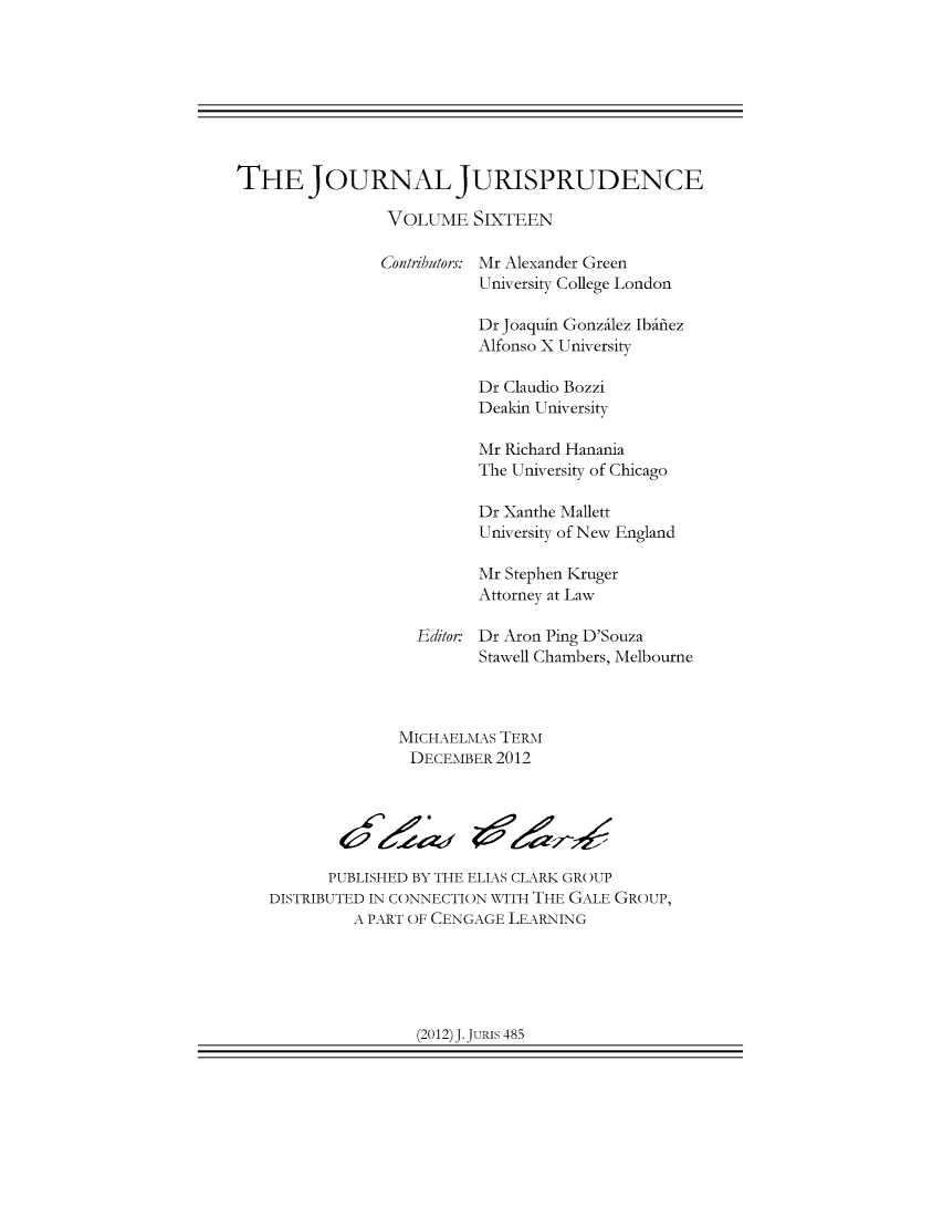 handle is hein.journals/jnljur16 and id is 1 raw text is: THE JOURNAL JURISPRUDENCE
VOLUME SIXTEEN
Contributors: Mr Alexander Green
University College London
Dr Joaquin Gonzilez Ibifiez
Alfonso X University
Dr Claudio Bozzi
Deakin University
Mr Richard Hanania
The University of Chicago
Dr Xanthe Mallett
University of New England
Mr Stephen Kruger
Attorney at Law
Editor: Dr Aron Ping D'Souza
Stawell Chambers, Melbourne
MICHAELMAS TERM
DECEMBER 2012
PUBLISHED BY THE ELIAS CLARK GROUP
DISTRIBUTED IN CONNECTION WITH THE GALE GROUP,
A PART OF CENGAGE LEARNING

(2012) J. JURIs 485



