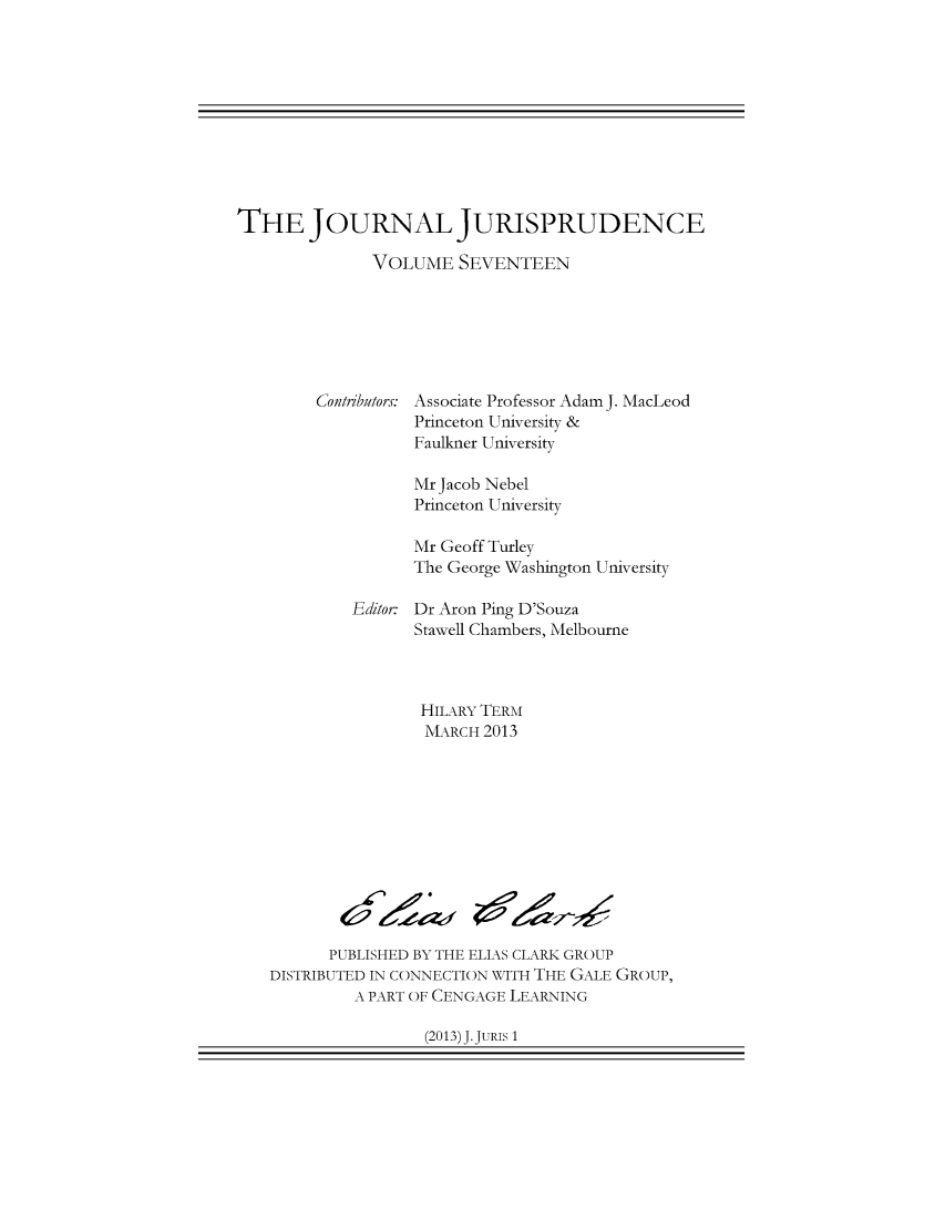 handle is hein.journals/jnljur17 and id is 1 raw text is: THE JOURNAL JURISPRUDENCE
VOLUME SEVENTEEN

Contributors:

Associate Professor Adam J. MacLeod
Princeton University &
Faulkner University

Mr Jacob Nebel
Princeton University
Mr Geoff Turley
The George Washington University
Editor: Dr Aron Ping D'Souza
Stawell Chambers, Melbourne
HIL ARY TERM
MARCH 2013

PUBLISHED BY THE ELIAS CLARK GROUP
DISTRIBUTED IN CONNECTION WITH THE GALE GROUP,
A PART OF CENGAGE LEARNING

(2013) J. JURIS 1

4 f Z


